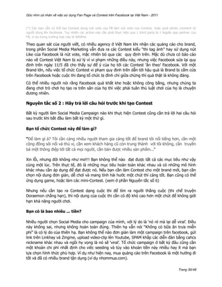 Góc nhìn cá nhân về việc sử dụng Fan Page và Contest trên Facebook tại Việt Nam - 2011



(*) Các bạn vẫn có thể tạo Contest dùng nút vote của FB làm nút vote của Contest, hoặc post photo /content từ
người dùng lên facebook. Tuy nhiên các action này cần phải thực hiện qua 1 third party là 1 legally app partner của
FB, ví dụ trong trường hợp này là Wildfire.

Theo quan sát của người viết, có nhiều agency ở Việt Nam khi nhận các quảng cáo cho brand,
trong phần Social Media Marketing vẫn đưa ra các Contest kiểu “thi tag ảnh” hay sử dụng nút
Like của Facebook là nút vote, mặc nhiên bỏ qua các quy định trên. Mặc dù chưa có báo cáo
nào về Contest Việt Nam bị xử lý vì vi phạm những điều này, nhưng việc Facebook sửa lại quy
định trên ngày 11/5 đã cho thấy sự để ý của họ tới các Contest ‘ăn theo’ Facebook. Với một
Brand lớn, nếu việc tổ chức Contest vi phạm quy định trên dẫn tới hậu quả là Brand bị cấm cửa
trên Facebook hoặc cuộc thi đang tổ chức bị đình chỉ giữa chừng thì quả thật là không đáng.
Có thể nhiều người nói rằng Facebook quá khắt khe hoặc không công bằng, nhưng chúng ta
đang chơi trò chơi họ tạo ra trên sân của họ thì việc phải tuân thủ luật chơi của họ là chuyện
đương nhiên.

Nguyên tắc số 2 : Hãy trả lời câu hỏi trước khi tạo Contest

Bất kỳ người làm Social Media Campaign nào khi thực hiện Contest cũng cần trả lời hai câu hỏi
sau trước khi bắt đầu làm bất kỳ một thứ gì.

Bạn tổ chức Contest này để làm gì?

“Để làm gì à? Tôi cần càng nhiều người tham gia càng tốt để brand tôi nổi tiếng hơn, cần một
cộng đồng sôi nổi và thú vị, cần xem khách hàng cũ còn trung thành với tôi không, cần truyền
bá một thông điệp tới tất cả mọi người, cần bán được nhiều sản phẩm...“

Xin lỗi, nhưng đời không như mơ!!! Bạn không thể nào đạt được tất cả các mục tiêu như vậy
cùng một lúc. Trên thực tế, đó là những mục tiêu hoàn toàn khác nhau và có những mô hình
khác nhau cần áp dụng để đạt được nó. Nếu bạn cần làm Contest cho một brand mới, bạn cần
chọn nội dung đơn giản, dễ chơi và mang tính hài hước một chút thì càng tốt. Bạn cũng có thể
ứng dụng game, hoặc làm các mini-Contest. (xem ở phần Nguyên tắc số 6)

Nhưng nếu cần tạo ra Contest dạng cuộc thi để tìm ra người thắng cuộc (thi chế truyện
Doraemon chẳng hạn), thì nội dung của cuộc thi cần có độ khó cao hơn một chút để không giới
hạn khả năng người chơi.

Bạn có là bao nhiêu ... tiền?

Nhiều người chọn Social Media cho campaign của mình, với lý do là ‘nó rẻ mà lại dễ viral’. Điều
này không sai, nhưng không hoàn toàn đúng. Thiên hạ vẫn nói “Không có bữa ăn trưa miễn
phí” là có lý do của thiên hạ. Bạn không thể nào đơn giản làm một campaign trên facebook, gửi
link trên Linkhay và Zingme, upload video-clip lên Youtube, SPAM khắp các diễn đàn bằng cahcs
nickname khác nhau và ngồi hy vọng là nó sẽ ‘viral’. Tổ chức campaign ở bất kỳ đâu cũng cần
một khoản chi phí nhất định cho viêc seeding và tùy vào khoản tiền này nhiều hay ít mà bạn
lựa chọn hình thức phù hợp. Ví dụ như hiện nay, mua quảng cáo trên Facebook là một hướng đi
tốt và đã có nhiều brand tận dụng (ví dụ nhommua.com).

                                                                                                       Trang 30/48
 