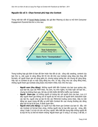 Góc nhìn cá nhân về việc sử dụng Fan Page và Contest trên Facebook tại Việt Nam - 2011



Nguyên tắc số 3 : Chọn format phù hợp cho Contest


Trong một bài viết về Social Media Contest, tác giả Ben Pikering có đưa ra mô hình Consumer
Engagement Pyramid khá thú vị như sau:




Trong trường hợp giả định là bạn đã làm hoàn hảo tất cả các công việc seeding, content của
bạn thú vị, việc quản lý cộng đồng tốt thì khi độ khó của Contest càng tăng (do thay đổi
format), số người tham gia sẽ càng giảm đi, nhưng lượng tương tác nói chung sẽ càng tăng.
Việc tạo ra Contest là tạo ra một cộng đồng thu nhỏ. Vì vậy, cũng như các cộng đồng khác,
những người tham gia Contest cũng được chia thành nhiều mức nhỏ như sau:

        -   Người xem (thụ động): Những người biết đến Contest của bạn qua quảng cáo,
            qua bạn bè, qua các MXH khác. Họ xem, họ nhìn ngắm, họ thảo luận với bạn bè...
            nhưng họ không tham gia. Số này có thể chiếm 80-90% traffic của Contest.
        -   Người tham gia: Là những người có tương tác với người chơi của bạn. Lưu ý ở
            đây người tham gia không chỉ là người dự thi mà còn là người bình chọn/bình luận
            các bài thi, người chia sẻ bài thi lên các MXH/môi trường onine khác. Đây là một
            động lực quan trọng để đẩy sự phổ biến Contest lên cao nhưng thường các đóng
            góp của họ lại bị bỏ qua, ít được quan tâm.
        -   Người chơi (chủ động): Là người trực tiếp tham gia Contest của bạn từ đầu. Với
            các Contest có format theo vòng, những người này bị loại dần qua các vòng, đến
            vòng 2 hoặc 3 có khi chỉ còn vài chục người. Nếu biết tận dụng tiếp những người đã
            bị loại thì họ có thể trở thành những ‘Người tham gia’ ở vòng 2 và vòng 3 rất tốt, vì


                                                                                         Trang 31/48
 