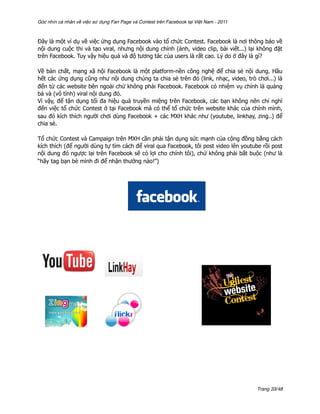 Góc nhìn cá nhân về việc sử dụng Fan Page và Contest trên Facebook tại Việt Nam - 2011



Đây là một ví dụ về việc ứng dụng Facebook vào tổ chức Contest. Facebook là nơi thông báo về
nội dung cuộc thi và tạo viral, nhưng nội dung chính (ảnh, video clip, bài viết...) lại không đặt
trên Facebook. Tuy vậy hiệu quả và độ tương tác của users là rất cao. Lý do ở đây là gì?

Về bản chất, mạng xã hội Facebook là một platform-nền công nghệ để chia sẻ nội dung. Hầu
hết các ứng dụng cũng như nội dung chúng ta chia sẻ trên đó (link, nhạc, video, trò chơi...) là
đến từ các website bên ngoài chứ không phải Facebook. Facebook có nhiệm vụ chính là quảng
bá và (vô tình) viral nội dung đó.
Vì vậy, để tận dụng tối đa hiệu quả truyền miệng trên Facebook, các bạn không nên chỉ nghĩ
đến việc tổ chức Contest ở tại Facebook mà có thể tổ chức trên website khác của chính mình,
sau đó kích thích người chơi dùng Facebook + các MXH khác như (youtube, linkhay, zing..) để
chia sẻ.

Tổ chức Contest và Campaign trên MXH cần phải tận dụng sức mạnh của cộng đồng bằng cách
kích thích (để người dùng tự tìm cách để viral qua Facebook, tôi post video lên youtube rồi post
nội dung đó ngược lại trên Facebook sẽ có lợi cho chính tôi), chứ không phải bắt buộc (như là
“hãy tag bạn bè mình đi để nhận thưởng nào!”)




                                                                                         Trang 33/48
 