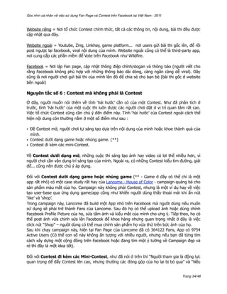 Góc nhìn cá nhân về việc sử dụng Fan Page và Contest trên Facebook tại Việt Nam - 2011



Website riêng = Nơi tổ chức Contest chính thức, tất cả các thông tin, nội dung, bài thi đều được
cập nhật qua đây.

Website ngoài = Youtube, Zing, Linkhay, game platform... nơi users gửi bài thi gốc lên, để rồi
post ngược lại facebook, viral nội dung của mình. Website ngoài cũng có thể là third-party app,
nơi cung cấp các phần mềm để Vote trên Facebook như Wildfire.

Facebook = Nơi lập Fan page, cập nhật thông điệp chính/slogan và thông báo (người viết cho
rằng Facebook không phù hợp với những thông báo dài dòng, càng ngắn càng dễ viral). Đây
cũng là nơi người chơi gửi bài thi của mình lên đó để chia sẻ cho bạn bè (bài thi gốc ở website
bên ngoài)

Nguyên tắc số 6 : Contest mà không phải là Contest

Ở đây, người muốn nói thêm về tính ‘hài hước’ cần có của một Contest. Như đã phân tích ở
trước, tính ‘hài hước’ của một cuộc thi luôn được các người chơi đặt ở vị trí quan tâm rất cao.
Việc tổ chức Contest cũng cần chú ý đến điểm này. Tính ‘hài hước’ của Contest ngoài cách thể
hiện nội dung còn thường nằm ở một số điểm như sau :

• Đề Contest mở, người chơi tự sáng tạo dựa trên nội dung của mình hoặc khoe thành quả của
  mình.
• Contest dưới dạng game hoặc nhúng game. (**)
• Contest đi kèm các mini-Contest.

Về Contest dưới dạng mở, những cuộc thi sáng tạo ảnh hay video có lợi thế nhiều hơn, vì
người chơi cần vận dụng trí sáng tạo của mình. Ngoài ra, có những Contest kiểu tìm đường, giải
đố... cũng nên được chú ý áp dụng.

Đối với Contest dưới dạng game hoặc nhúng game (** - Game ở đây có thể chỉ là một
app rất nhỏ) có một case study rất hay của Lancome - House of Color - campaign quảng bá cho
sản phẩm màu mắt của họ. Campaign này không phải Contest, nhưng là một ví dụ hay về việc
tạo user-base qua ứng dụng game/app cũng như khiến người dùng thấy thoải mái khi ấn nút
‘like’ và ‘shop’.
Trong campaign này, Lancome đã build một App nhỏ trên Facebook mà người dùng nếu muốn
sử dụng sẽ phải trở thành Fans của Lancome. Sau đó họ có thể upload ảnh hoặc dùng chính
Facebook Profile Picture của họ, sửa tấm ảnh và kiểu mắt của mình cho ưng ý. Tiếp theo, họ có
thể post ảnh vừa chỉnh sửa lên Facebook để khoe hàng nhưng quan trọng nhất ở đây là việc
click nút “Shop” – người dùng có thể mua chính sản phẩm họ vừa thử trên bức ảnh của họ.
Sau khi chạy campaign này, hiện tại Fan Page của Lancome đã có 364122 Fans, App có 9754
Active Users (Có thể con số này không ấn tượng với nhiều người, nhưng nếu bạn đã từng tìm
cách xây dựng một cộng đồng trên Facebook hoặc đang tìm một ý tưởng về Campaign đẹp và
rẻ thì đây là một idea tốt).

Đối với Contest đi kèm các Mini-Contest, như đã nói ở trên thì “Người tham gia là động lực
quan trọng để đẩy Contest lên cao, nhưng thường các đóng góp của họ lại bị bỏ qua” và “Nếu


                                                                                         Trang 34/48
 