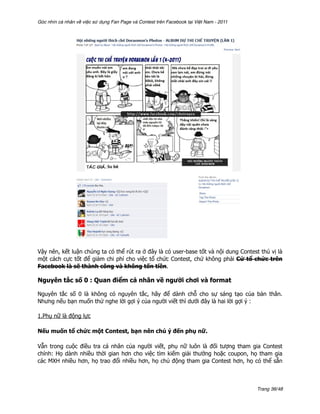 Góc nhìn cá nhân về việc sử dụng Fan Page và Contest trên Facebook tại Việt Nam - 2011




Vậy nên, kết luận chúng ta có thể rút ra ở đây là có user-base tốt và nội dung Contest thú vị là
một cách cực tốt để giảm chi phí cho việc tổ chức Contest, chứ không phải Cứ tổ chức trên
Facebook là sẽ thành công và không tốn tiền.

Nguyên tắc số 0 : Quan điểm cá nhân về người chơi và format

Nguyên tắc số 0 là không có nguyên tắc, hãy để dành chỗ cho sự sáng tạo của bản thân.
Nhưng nếu bạn muốn thử nghe lời gợi ý của người viết thì dưới đây là hai lời gợi ý :

1.Phụ nữ là động lực

Nếu muốn tổ chức một Contest, bạn nên chú ý đến phụ nữ.

Vẫn trong cuộc điều tra cá nhân của người viết, phụ nữ luôn là đối tượng tham gia Contest
chính: Họ dành nhiều thời gian hơn cho việc tìm kiếm giải thưởng hoặc coupon, họ tham gia
các MXH nhiều hơn, họ trao đổi nhiều hơn, họ chủ động tham gia Contest hơn, họ có thể sẵn



                                                                                         Trang 36/48
 