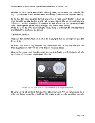 Góc nhìn cá nhân về việc sử dụng Fan Page và Contest trên Facebook tại Việt Nam - 2011



sàng kêu gọi tất cả bạn bè vào vote cho mình chứ không ngượng ngùng ngại ngập như đàn
ông.... Và quan trọng là: Phụ nữ tham gia thì mới dễ dàng lôi kéo được đàn ông tham gia cùng.

Có thể thấy điểm này ở các photo Contest: phụ nữ luôn là người up ảnh đầu tiên và tham gia
nhiệt tình nhất, sau đấy đàn ông sẽ chú ý và vào vote, chia sẻ, kêu gọi mọi người giúp cho
‘thần tượng’ của mình. Ngay cả ở những Contest âm nhạc trên sannhac.com (project người viết
- Duy Đoàn từng tham gia làm Product Manager) cũng có hiện tượng như vậy.
Khi đã chú ý đến đối tượng tham gia là phụ nữ rồi, chúng ta có thể nghĩ tới bước tiếp theo là
chọn Photo (Ảnh) làm format cho Contest.

2.Nhấn mạnh vào Photo

Theo quan điểm cá nhân, Facebook là nơi có thể ứng dụng tổ chức các campaign liên quan đến
Photo rất tốt.

Lý do đầu tiên: Photo là ứng dụng nền tảng của Facebook nên các tính năng liên quan đến
Photo được Facebook hỗ trợ rất tốt, cơ hội được lên newsfeed rất cao.

Lý do thứ hai: Lượng người dùng Photo trên facebook là khổng lồ, và phần lớn là phụ nữ. Nếu
bạn tổ chức một Contest thì nên lưu ý đến điểm này.




                Tính đến cuối năm 2010, có tới 60 tỉ bức ảnh đã được người dùng tải lên Facebook


Số lượng ảnh nữ giới tải lên và được tag nhiều gấp đôi nam giới. Ảnh của họ luôn được chú ý
nhiều hơn, đó một trong nhiều lý do để giải thích về việc họ luôn có nhiều bạn bè hơn nam giới.




                                                                                                   Trang 37/48
 