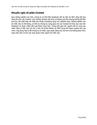 Góc nhìn cá nhân về việc sử dụng Fan Page và Contest trên Facebook tại Việt Nam - 2011



Khuyến nghị về phần Contest
Qua những nghiên cứu trên, chúng ta có thể thấy Facebook vẫn là một nơi tiềm năng để ứng
dụng tổ chức các Contest. Làm những Contest này thực ra không quá khó nhưng không thể làm
qua loa, cần phối hợp với nhiều thủ thuật marketing cũng như website khác. Những nghiên cứu
cá nhân này có thể đúng, có thể sai nhưng hy vọng giúp cho các Contest tổ chức sau này trên
Facebook có được nhiều kết quả thành công hơn. Trong thời gian tới, người viết hy vọng các
nhãn hàng ở Việt nam sẽ chú ý hơn tới Social Media và MXH trong kế hoạch quảng cáo của
mình, ứng dụng hợp lý để chúng ta có nhiều case study đáng học hỏi hơn chứ không phải nhìn/
copy một cách cơ học các case study nước ngoài như hiện nay.




                                                                                         Trang 39/48
 