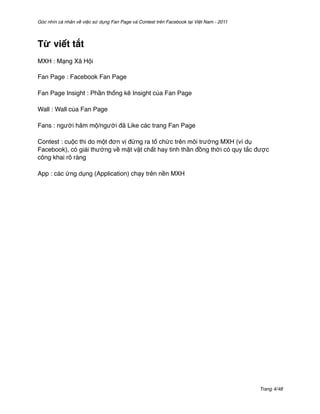 Góc nhìn cá nhân về việc sử dụng Fan Page và Contest trên Facebook tại Việt Nam - 2011




Từ viết tắt
MXH : Mạng Xã Hội

Fan Page : Facebook Fan Page

Fan Page Insight : Phần thống kê Insight của Fan Page

Wall : Wall của Fan Page

Fans : người hâm mộ/người đã Like các trang Fan Page

Contest : cuộc thi do một đơn vị đứng ra tổ chức trên môi trường MXH (ví dụ
Facebook), có giải thưởng về mặt vật chất hay tinh thần đồng thời có quy tắc được
công khai rõ ràng

App : các ứng dụng (Application) chạy trên nền MXH




                                                                                         Trang 4/48
 