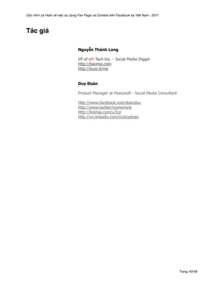 Góc nhìn cá nhân về việc sử dụng Fan Page và Contest trên Facebook tại Việt Nam - 2011




Tác giả

                                 Nguyễn Thành Long

                                 VP of ePi Tech Inc. - Social Media Digger
                                 http://baomoi.com
                                 http://buzz.tl/me


                                 Duy Đoàn

                                 Product Manager at Peacesoft - Social Media Consultant

                                 http://www.facebook.com/doanduy
                                 http://www.twitter/icememine
                                 http://linkhay.com/u/Ice
                                 http://vn.linkedin.com/in/duydoan




                                                                                          Trang 40/48
 