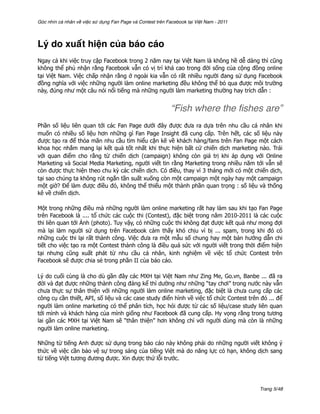 Góc nhìn cá nhân về việc sử dụng Fan Page và Contest trên Facebook tại Việt Nam - 2011




Lý do xuất hiện của báo cáo
Ngay cả khi việc truy cập Facebook trong 2 năm nay tại Việt Nam là không hề dễ dàng thì cũng
không thể phủ nhận rằng Facebook vẫn có vị trí khá cao trong đời sống của cộng đồng online
tại Việt Nam. Việc chấp nhận rằng ở ngoài kia vẫn có rất nhiều người đang sử dụng Facebook
đồng nghĩa với việc những người làm online marketing đều không thể bỏ qua được môi trường
này, đúng như một câu nói nổi tiếng mà những người làm marketing thường hay trích dẫn :


                                                            “Fish where the ﬁshes are”
Phần số liệu liên quan tới các Fan Page dưới đây được đưa ra dựa trên nhu cầu cá nhân khi
muốn có nhiều số liệu hơn những gì Fan Page Insight đã cung cấp. Trên hết, các số liệu này
được tạo ra để thỏa mãn nhu cầu tìm hiểu cặn kẽ về khách hàng/fans trên Fan Page một cách
khoa học nhắm mang lại kết quả tốt nhất khi thực hiện bất cứ chiến dịch marketing nào. Trái
với quan điểm cho rằng từ chiến dịch (campaign) không còn giá trị khi áp dụng với Online
Marketing và Social Media Marketing, người viết tin rằng Marketing trong nhiều năm tới vẫn sẽ
còn được thực hiện theo chu kỳ các chiến dịch. Có điều, thay vì 3 tháng mới có một chiến dịch,
tại sao chúng ta không rút ngắn tần suất xuống còn một campaign một ngày hay một campaign
một giờ? Để làm được điều đó, không thể thiếu một thành phần quan trọng : số liệu và thống
kê về chiến dịch.

Một trong những điều mà những người làm online marketing rất hay làm sau khi tạo Fan Page
trên Facebook là .... tổ chức các cuộc thi (Contest), đặc biệt trong năm 2010-2011 là các cuộc
thi liên quan tới Ảnh (photo). Tuy vậy, có những cuộc thi không đạt được kết quả như mong đợi
mà lại làm người sử dụng trên Facebook cảm thấy khó chịu vì bị ... spam, trong khi đó có
những cuộc thi lại rất thành công. Việc đưa ra một mẫu số chung hay một bản hướng dẫn chi
tiết cho việc tạo ra một Contest thành công là điều quá sức với người viết trong thời điểm hiện
tại nhưng cũng xuất phát từ nhu cầu cá nhân, kinh nghiệm về việc tổ chức Contest trên
Facebook sẽ được chia sẻ trong phần II của báo cáo.

Lý do cuối cùng là cho dù gần đây các MXH tại Việt Nam như Zing Me, Go.vn, Banbe ... đã ra
đời và đạt được những thành công đáng kể thì dường như những “tay chơi” trong nước này vẫn
chưa thực sự thân thiện với những người làm online marketing, đặc biệt là chưa cung cấp các
công cụ cần thiết, API, số liệu và các case study điển hình về việc tổ chức Contest trên đó ... để
người làm online marketing có thể phân tích, học hỏi được từ các số liệu/case study liên quan
tới mình và khách hàng của mình giống như Facebook đã cung cấp. Hy vọng rằng trong tương
lai gần các MXH tại Việt Nam sẽ “thân thiện” hơn không chỉ với người dùng mà còn là những
người làm online marketing.

Những từ tiếng Anh được sử dụng trong báo cáo này không phải do những người viết không ý
thức về việc cần bảo vệ sự trong sáng của tiếng Việt mà do năng lực có hạn, không dịch sang
từ tiếng Việt tương đương được. Xin được thứ lỗi trước.




                                                                                         Trang 5/48
 