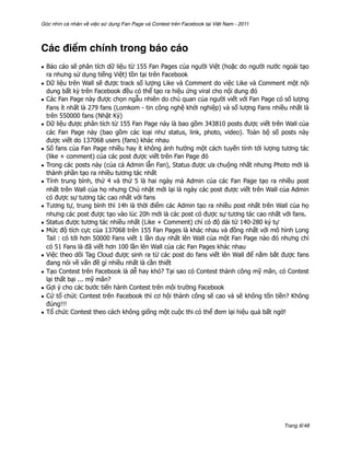 Góc nhìn cá nhân về việc sử dụng Fan Page và Contest trên Facebook tại Việt Nam - 2011




Các điểm chính trong báo cáo
• Báo cáo sẽ phân tích dữ liệu từ 155 Fan Pages của người Việt (hoặc do người nước ngoài tạo
  ra nhưng sử dụng tiếng Việt) tồn tại trên Facebook
• Dữ liệu trên Wall sẽ được track số lượng Like và Comment do việc Like và Comment một nội
  dung bất kỳ trên Facebook đều có thể tạo ra hiệu ứng viral cho nội dung đó
• Các Fan Page này được chọn ngẫu nhiên do chủ quan của người viết với Fan Page có số lượng
  Fans ít nhất là 279 fans (Lomkom - tin công nghệ khởi nghiệp) và số lượng Fans nhiều nhất là
  trên 550000 fans (Nhật Ký)
• Dữ liệu được phân tích từ 155 Fan Page này là bao gồm 343810 posts được viết trên Wall của
  các Fan Page này (bao gồm các loại như status, link, photo, video). Toàn bộ số posts này
  được viết do 137068 users (fans) khác nhau
• Số fans của Fan Page nhiều hay ít không ảnh hưởng một cách tuyến tính tới lượng tương tác
  (like + comment) của các post được viết trên Fan Page đó
• Trong các posts này (của cả Admin lẫn Fan), Status được ưa chuộng nhất nhưng Photo mới là
  thành phần tạo ra nhiều tương tác nhất
• Tính trung bình, thứ 4 và thứ 5 là hai ngày mà Admin của các Fan Page tạo ra nhiều post
  nhất trên Wall của họ nhưng Chủ nhật mới lại là ngày các post được viết trên Wall của Admin
  có được sự tương tác cao nhất với fans
• Tương tự, trung bình thì 14h là thời điểm các Admin tạo ra nhiều post nhất trên Wall của họ
  nhưng các post được tạo vào lúc 20h mới là các post có được sự tương tác cao nhất với fans.
• Status được tương tác nhiều nhất (Like + Comment) chỉ có độ dài từ 140-280 ký tự
• Mức độ tích cực của 137068 trên 155 Fan Pages là khác nhau và đồng nhất với mô hình Long
  Tail : có tới hơn 50000 Fans viết 1 lần duy nhất lên Wall của một Fan Page nào đó nhưng chỉ
  có 51 Fans là đã viết hơn 100 lần lên Wall của các Fan Pages khác nhau
• Việc theo dõi Tag Cloud được sinh ra từ các post do fans viết lên Wall để nắm bắt được fans
  đang nói về vấn đề gì nhiều nhất là cần thiết
• Tạo Contest trên Facebook là dễ hay khó? Tại sao có Contest thành công mỹ mãn, có Contest
  lại thất bại ... mỹ mãn?
• Gợi ý cho các bước tiến hành Contest trên môi trường Facebook
• Cứ tổ chức Contest trên Facebook thì cơ hội thành công sẽ cao và sẽ không tốn tiền? Không
  đúng!!!
• Tổ chức Contest theo cách không giống một cuộc thi có thể đem lại hiệu quả bất ngờ!




                                                                                         Trang 6/48
 