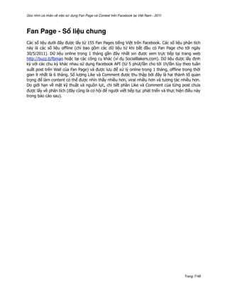 Góc nhìn cá nhân về việc sử dụng Fan Page và Contest trên Facebook tại Việt Nam - 2011




Fan Page - Số liệu chung
Các số liệu dưới đây được lấy từ 155 Fan Pages tiếng Việt trên Facebook. Các số liệu phân tích
này là các số liệu offline (chỉ bao gồm các dữ liệu từ khi bắt đầu có Fan Page cho tới ngày
30/5/2011). Dữ liệu online trong 1 tháng gần đây nhất xin được xem trực tiếp tại trang web
http://buzz.tl/fbman hoặc tại các công cụ khác (ví dụ SocialBakers.com). Dữ liệu được lấy định
kỳ với các chu kỳ khác nhau sử dụng Facebook API (từ 5 phút/lần cho tới 1h/lần tùy theo tuần
suất post trên Wall của Fan Page) và được lưu để xử lý online trong 1 tháng, offline trong thời
gian ít nhất là 6 tháng. Số lượng Like và Comment được thu thập bởi đây là hai thành tố quan
trọng để làm content có thể được nhìn thấy nhiều hơn, viral nhiều hơn và tương tác nhiều hơn.
Do giới hạn về mặt kỹ thuật và nguồn lực, chi tiết phần Like và Comment của từng post chưa
được lấy về phân tích (đây cũng là cơ hội để người viết tiếp tục phát triển và thực hiện điều này
trong báo cáo sau).




                                                                                         Trang 7/48
 