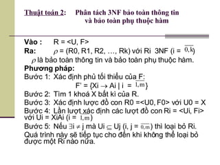 Thuật toán 2 :  Phân tách 3NF bảo toàn thông tin    và bảo toàn phụ thuộc hàm Vào : R = <U, F> Ra:   = (R0, R1, R2, …, Rk) với Ri  3NF (i =  )    là bảo toàn thông tin và bảo toàn phụ thuộc hàm. Phương pháp:  Bước 1:  Xác định phủ tối thiểu của F: F’ = {Xi    Ai | i  =  } Bước 2: Tìm 1 khoá X bất kì của R. Bước 3: Xác định lược đồ con R0 =<U0, F0> với U0 = X Bước 4: Lần lượt xác định các lượt đồ con Ri = <Ui, Fi> với Ui = XiAi (i =  ) Bước 5: Nếu   i    j mà Ui    Uj (i, j =  ) thì loại bỏ Ri. Quá trình này sẽ tiếp tục cho đến khi không thể loại bỏ được một Ri nào nữa.  