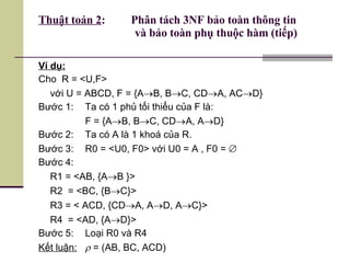 Thuật toán 2 :  Phân tách 3NF bảo toàn thông tin    và bảo toàn phụ thuộc hàm (tiếp) Ví dụ: Cho  R = <U,F> với U = ABCD, F = {A  B, B  C, CD  A, AC  D} Bước 1:  Ta có 1 phủ tối thiểu của F là: F = {A  B, B  C, CD  A, A  D} Bước 2: Ta có A là 1 khoá của R. Bước 3: R0 = <U0, F0> với U0 = A , F0 =   Bước 4: R1 = <AB, {A  B }> R2  = <BC, {B  C}> R3 = < ACD, {CD  A, A  D, A  C}> R4  = <AD, {A  D}> Bước 5: Loại R0 và R4 Kết luận:     = (AB, BC, ACD) 