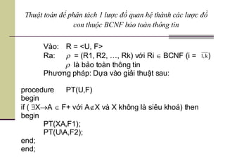 Vào:  R = <U, F> Ra:    = (R1, R2, …, Rk) với Ri    BCNF (i =  )    là bảo toàn thông tin Phương pháp: Dựa vào giải thuật sau: procedure  PT(U,F) begin if (   X  A    F+ với A  X và X không là siêu khoá) then begin PT(XA,F1); PT(U\A,F2); end; end; Thuật toán để phân tách 1 lược đồ quan hệ thành các lược đồ con thuộc BCNF bảo toàn thông tin 