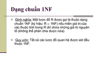 Dạng chuẩn 1NF Định nghĩa:  Một lược đồ R được gọi là thuộc dạng chuẩn 1NF (ký hiệu: R    1NF) nếu miền giá trị của các thuộc tính trong R chỉ chứa những giá trị nguyên tố (không thể phân chia được nữa) Quy ước:  Tất cả các lược đồ quan hệ được xét đều thuộc 1NF. 