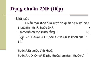 Dạng chuẩn 2NF (tiếp) -  Nhận xét :  + Nếu mọi khoá của lược đồ quan hệ R chỉ có 1 thuộc tính thì R thuộc 2NF.  + Ta có thể chứng minh rằng :  R  2NF       X  A    F+, với X    K ( K là khoá của R thì:  . hoặc A là thuộc tính khoá.  . hoặc A    X (X  A là phụ thuộc hàm tầm thường) 