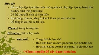 Mức độ:
- Hỗ trợ học tập, tạo thêm môi trường cho các học tập, tạo sự hứng thú
của học sinh trong môn học.
- Có thể trao đổi, chia sẻ kiến thức.
- Hoạt động vừa sức, khuyến khích tham gia vào môn học
- Dễ dàng in và chia sẻ tài liệu.
Phạm vi: trong trường học
Đối tượng: Tất cả học sinh
- Trang thiết bị hạn chế
- Học sinh luôn có cảm giác chán học môn tin học
- Học sinh không có tính chủ động, tự giác học tập
Hạn chế:
Chọn moodle để xây dựng khóa học
 