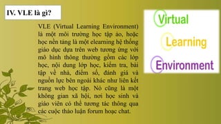 VLE (Virtual Learning Environment)
là một môi trường học tập ảo, hoặc
học nền tảng là một elearning hệ thống
giáo dục dựa trên web tương ứng với
mô hình thông thường gồm các lớp
học, nội dung lớp học, kiểm tra, bài
tập về nhà, điểm số, đánh giá và
nguồn lực bên ngoài khác như liên kết
trang web học tập. Nó cũng là một
không gian xã hội, nơi học sinh và
giáo viên có thể tương tác thông qua
các cuộc thảo luận forum hoạc chat.
IV. VLE là gì?
 