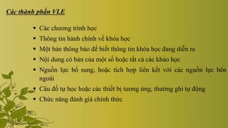 Các thành phần VLE
 Các chương trình học
 Thông tin hành chính về khóa học
 Một bản thông báo để biết thông tin khóa học đang diễn ra
 Nội dung có bản của một số hoặc tất cả các kháo học
 Nguồn lực bổ sung, hoặc tích hợp liên kết với các nguồn lực bên
ngoài
 Câu đố tự học hoặc các thiết bị tương ứng, thường ghi tự động
 Chức năng đánh giá chính thức
 