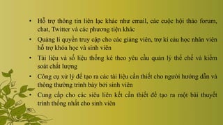 • Hỗ trợ thông tin liên lạc khác như email, các cuộc hội thảo forum,
chat, Twitter và các phương tiện khác
• Quảng lí quyền truy cập cho các giảng viên, trợ kí cảu học nhân viên
hỗ trợ khóa học và sinh viên
• Tài liệu và số liệu thống kê theo yêu cầu quản lý thể chế và kiểm
soát chất lượng
• Công cụ xử lý để tạo ra các tài liệu cần thiết cho người hướng dẫn và
thông thường trình bày bởi sinh viên
• Cung cấp cho các siêu liên kết cần thiết để tạo ra một bài thuyết
trình thống nhất cho sinh viên
 