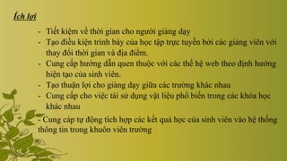 Ích lợi
- Tiết kiệm về thời gian cho người giảng dạy
- Tạo điều kiện trình bày của học tập trực tuyến bởi các giảng viên với
thay đổi thời gian và địa điểm.
- Cung cấp hướng dẫn quen thuộc với các thế hệ web theo định hướng
hiện tạo của sinh viên.
- Tạo thuận lợi cho giảng dạy giữa các trường khác nhau
- Cung cấp cho việc tái sử dụng vật liệu phổ biến trong các khóa học
khác nhau
- Cung cáp tự động tích hợp các kết quả học của sinh viên vào hệ thống
thông tin trong khuôn viên trường
 