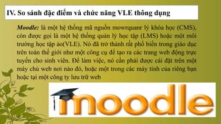 IV. So sánh đặc điểm và chức năng VLE thông dụng
Moodle: là một hệ thống mã nguồn mowrquanr lý khóa học (CMS),
còn được gọi là một hệ thống quản lý học tập (LMS) hoặc một môi
trường học tập ảo(VLE). Nó đã trở thành rất phổ biến trong giáo dục
trên toàn thế giới như một công cụ để tạo ra các trang web động trực
tuyến cho sinh viên. Để làm việc, nó cần phải được cài đặt trên một
máy chủ web nơi nào đó, hoặc một trong các máy tính của riêng bạn
hoặc tại một công ty lưu trữ web
 