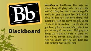Blackboard: Backboard làm việc với
khách hàng để pháp triển và thực hiện
một hệ thống học tập có ảnh hưởng đến
mọi khía cạnh cảu giáo dục. Giúp khách
hàng thu hút học sinh theo những cách
mới thú vị, tiếp cận họ về các điều khoản
và các thiết bị của học – và kết nối hiệu
quả hơn, giữa cho sinh thông báo, tham
gia , và cộng tác với nhau. Thông qua hệ
thống của chúng toi quản lý khóa học,
dịch vụ và chuyên môn, chúng tôi làm
việc với khách hàng để xây dựng một
kinh nghiệm giáo dục tốt hơn.
 