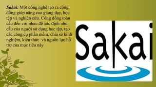 Sakai: Một công nghệ tạo ra cộng
đồng giúp nâng cao giảng dạy, học
tập và nghiên cứu. Cộng đồng toàn
cầu đến với nhau để xác định nhu
cầu của người sử dụng học tập, tạo
các công cụ phần mềm, chia sẻ kinh
nghiệm, kiến thức và nguồn lực hỗ
trợ của mục tiêu này
 