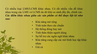Có nhiều loại LMS/LCMS khác nhau. Có rất nhiều vấn đề khác
nhau trong các LMS và LCMS do đó khó so sánh đầy đủ, chính xác.
Các điểm khác nhau giữa các sản phẩm có thể được liệt kê như
sau:
• Khả năng mở rộng
• Tính tuân theo các chuẩn
• Hệ thống đóng hay mở
• Tính thân thiện người dùng
• Sự hỗ trợ các ngôn ngữ khác nhau
• Khả năng cung cấp các mô hình học tập khác
nhau
• Giá cả
 