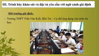 III. Trình bày khảo sát và đặc tả yêu cầu với ngữ cảnh giả định
Môi trường giả định:
- Trường THPT Trần Văn Kiết, Bến Tre – Cụ thể ứng dụng vào môn tin
học.
 