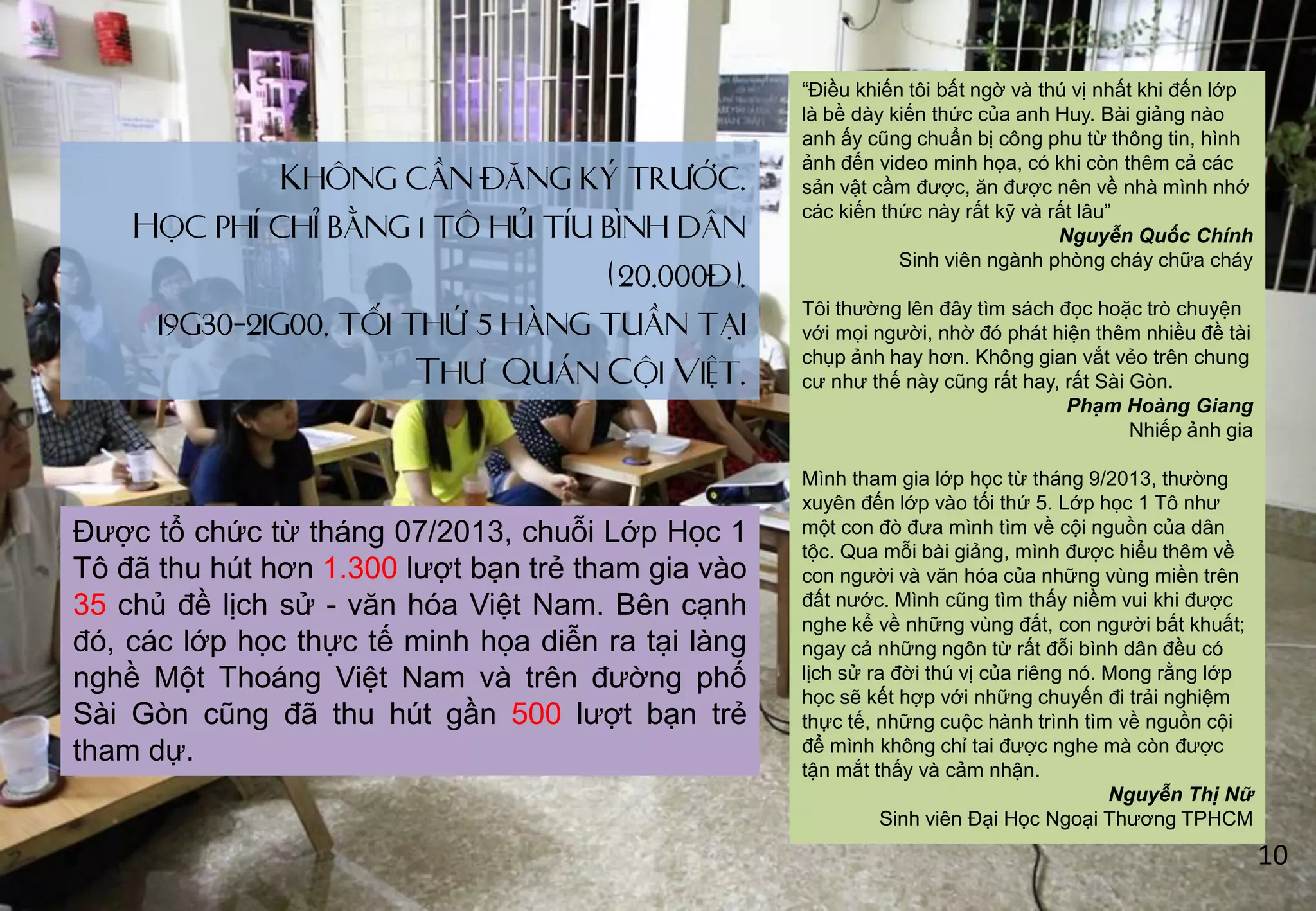 Không cần đăng ký trước.
Học phí chỉ bằng 1 tô hủ tíu bình dân
(20.000đ).
19g30-21g00, tối thứ 5 hàng tuần tại
Thư Quán Cội Việt.
“Điều khiến tôi bất ngờ và thú vị nhất khi đến lớp
là bề dày kiến thức của anh Huy. Bài giảng nào
anh ấy cũng chuẩn bị công phu từ thông tin, hình
ảnh đến video minh họa, có khi còn thêm cả các
sản vật cầm đƣợc, ăn đƣợc nên về nhà mình nhớ
các kiến thức này rất kỹ và rất lâu”
Nguyễn Quốc Chính
Sinh viên ngành phòng cháy chữa cháy
Tôi thƣờng lên đây tìm sách đọc hoặc trò chuyện
với mọi ngƣời, nhờ đó phát hiện thêm nhiều đề tài
chụp ảnh hay hơn. Không gian vắt vẻo trên chung
cƣ nhƣ thế này cũng rất hay, rất Sài Gòn.
Phạm Hoàng Giang
Nhiếp ảnh gia
Mình tham gia lớp học từ tháng 9/2013, thƣờng
xuyên đến lớp vào tối thứ 5. Lớp học 1 Tô nhƣ
một con đò đƣa mình tìm về cội nguồn của dân
tộc. Qua mỗi bài giảng, mình đƣợc hiểu thêm về
con ngƣời và văn hóa của những vùng miền trên
đất nƣớc. Mình cũng tìm thấy niềm vui khi đƣợc
nghe kể về những vùng đất, con ngƣời bất khuất;
ngay cả những ngôn từ rất đỗi bình dân đều có
lịch sử ra đời thú vị của riêng nó. Mong rằng lớp
học sẽ kết hợp với những chuyến đi trải nghiệm
thực tế, những cuộc hành trình tìm về nguồn cội
để mình không chỉ tai đƣợc nghe mà còn đƣợc
tận mắt thấy và cảm nhận.
Nguyễn Thị Nữ
Sinh viên Đại Học Ngoại Thƣơng TPHCM
Đƣợc tổ chức từ tháng 07/2013, chuỗi Lớp Học 1
Tô đã thu hút hơn 1.300 lƣợt bạn trẻ tham gia vào
35 chủ đề lịch sử - văn hóa Việt Nam. Bên cạnh
đó, các lớp học thực tế minh họa diễn ra tại làng
nghề Một Thoáng Việt Nam và trên đƣờng phố
Sài Gòn cũng đã thu hút gần 500 lƣợt bạn trẻ
tham dự.
10
 