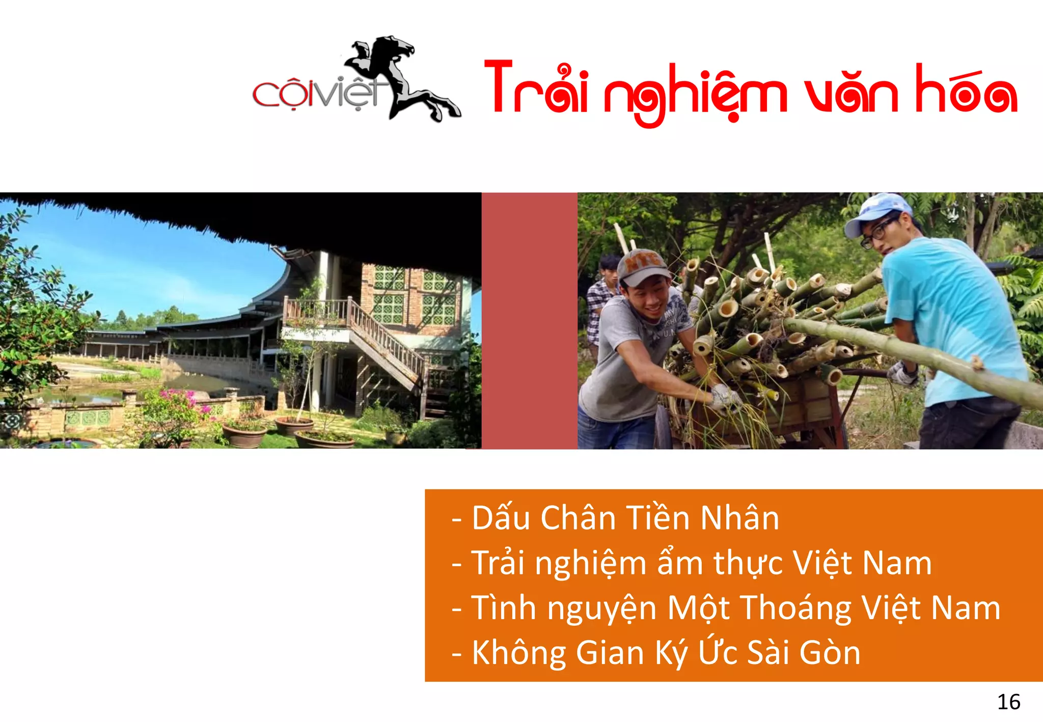 Trải nghiệm văn hóa
- Dấu Chân Tiền Nhân
- Trải nghiệm ẩm thực Việt Nam
- Tình nguyện Một Thoáng Việt Nam
- Không Gian Ký Ức Sài Gòn
16
 