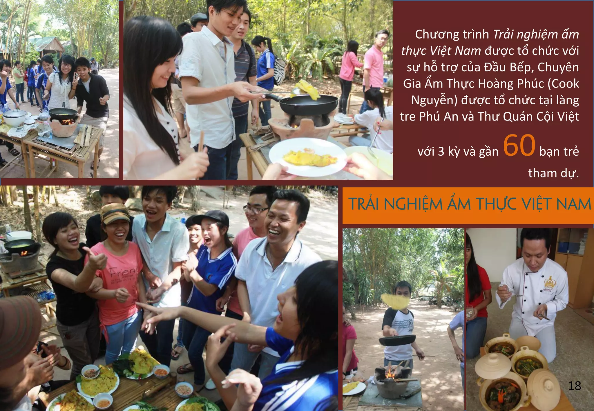 Trải nghiệm ẩm thực Việt Nam
Chương trình Trải nghiệm ẩm
thực Việt Nam được tổ chức với
sự hỗ trợ của Đầu Bếp, Chuyên
Gia Ẩm Thực Hoàng Phúc (Cook
Nguyễn) được tổ chức tại làng
tre Phú An và Thư Quán Cội Việt
với 3 kz và gần 60bạn trẻ
tham dự.
18
 