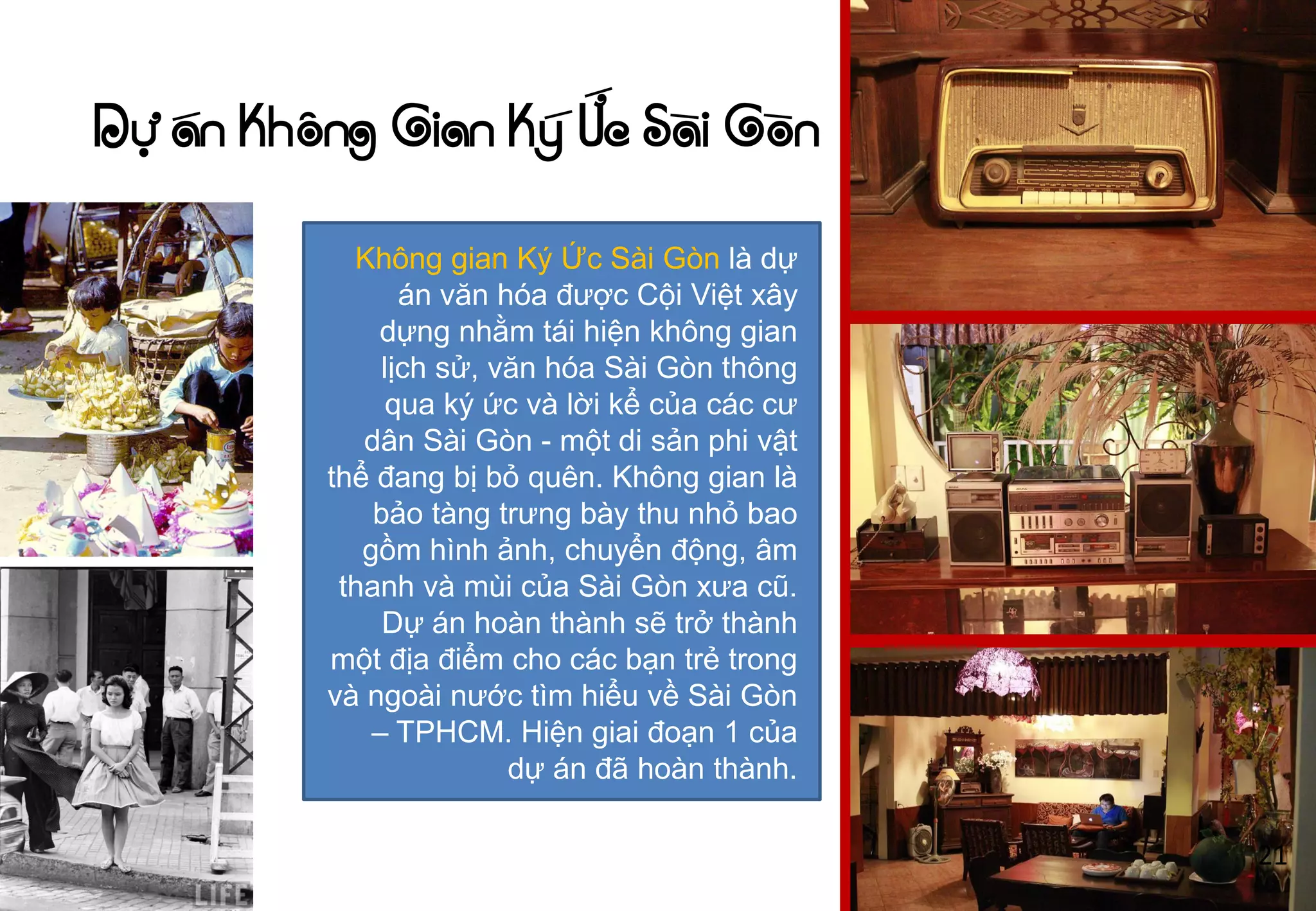 Dự án Không Gian Ký Ức Sài Gòn
Không gian Ký Ức Sài Gòn là dự
án văn hóa đƣợc Cội Việt xây
dựng nhằm tái hiện không gian
lịch sử, văn hóa Sài Gòn thông
qua ký ức và lời kể của các cƣ
dân Sài Gòn - một di sản phi vật
thể đang bị bỏ quên. Không gian là
bảo tàng trƣng bày thu nhỏ bao
gồm hình ảnh, chuyển động, âm
thanh và mùi của Sài Gòn xƣa cũ.
Dự án hoàn thành sẽ trở thành
một địa điểm cho các bạn trẻ trong
và ngoài nƣớc tìm hiểu về Sài Gòn
– TPHCM. Hiện giai đoạn 1 của
dự án đã hoàn thành.
21
 