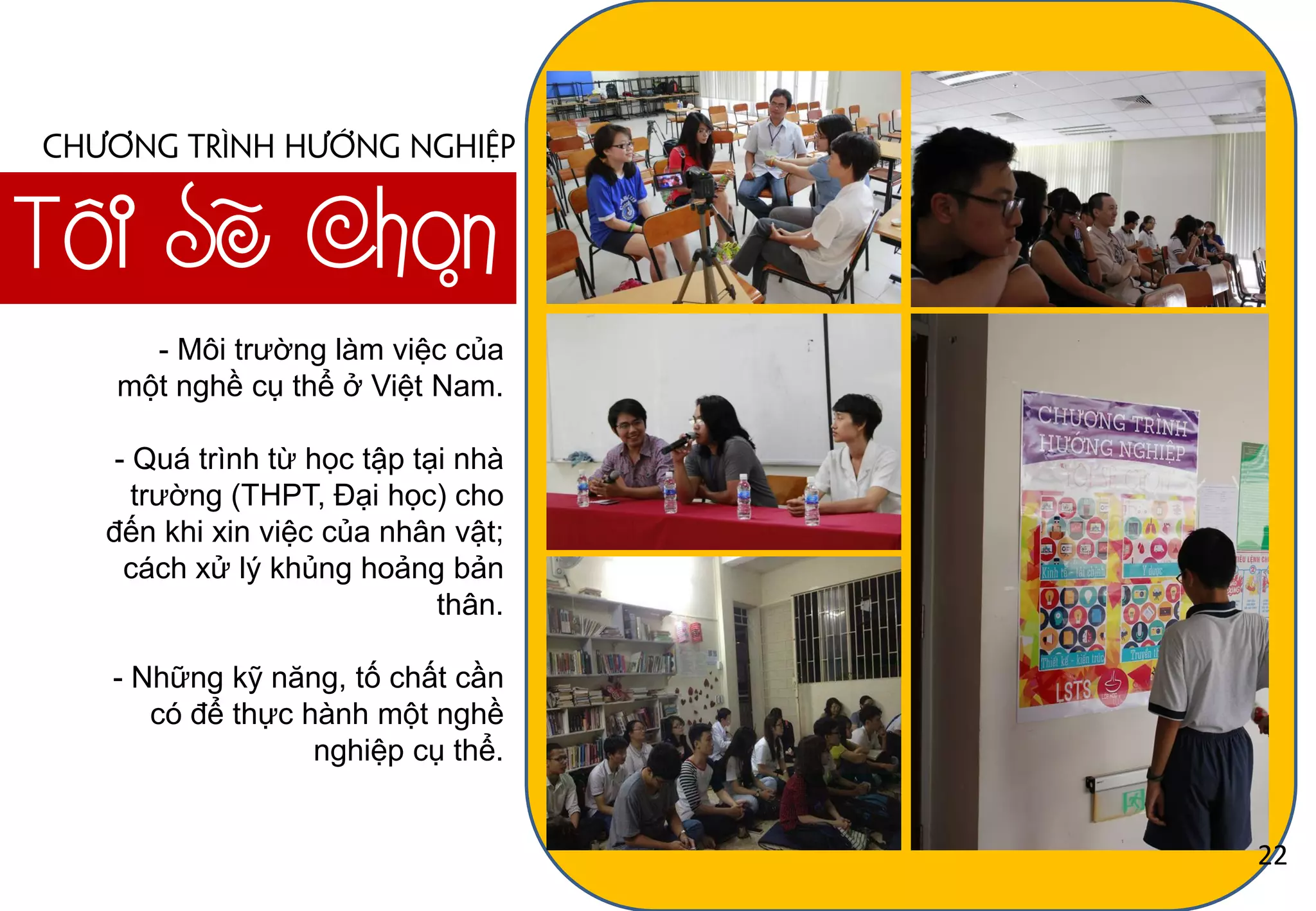 Tôi Sẽ Chọn
Chương trình hướng nghiệp
- Môi trƣờng làm việc của
một nghề cụ thể ở Việt Nam.
- Quá trình từ học tập tại nhà
trƣờng (THPT, Đại học) cho
đến khi xin việc của nhân vật;
cách xử lý khủng hoảng bản
thân.
- Những kỹ năng, tố chất cần
có để thực hành một nghề
nghiệp cụ thể.
22
 