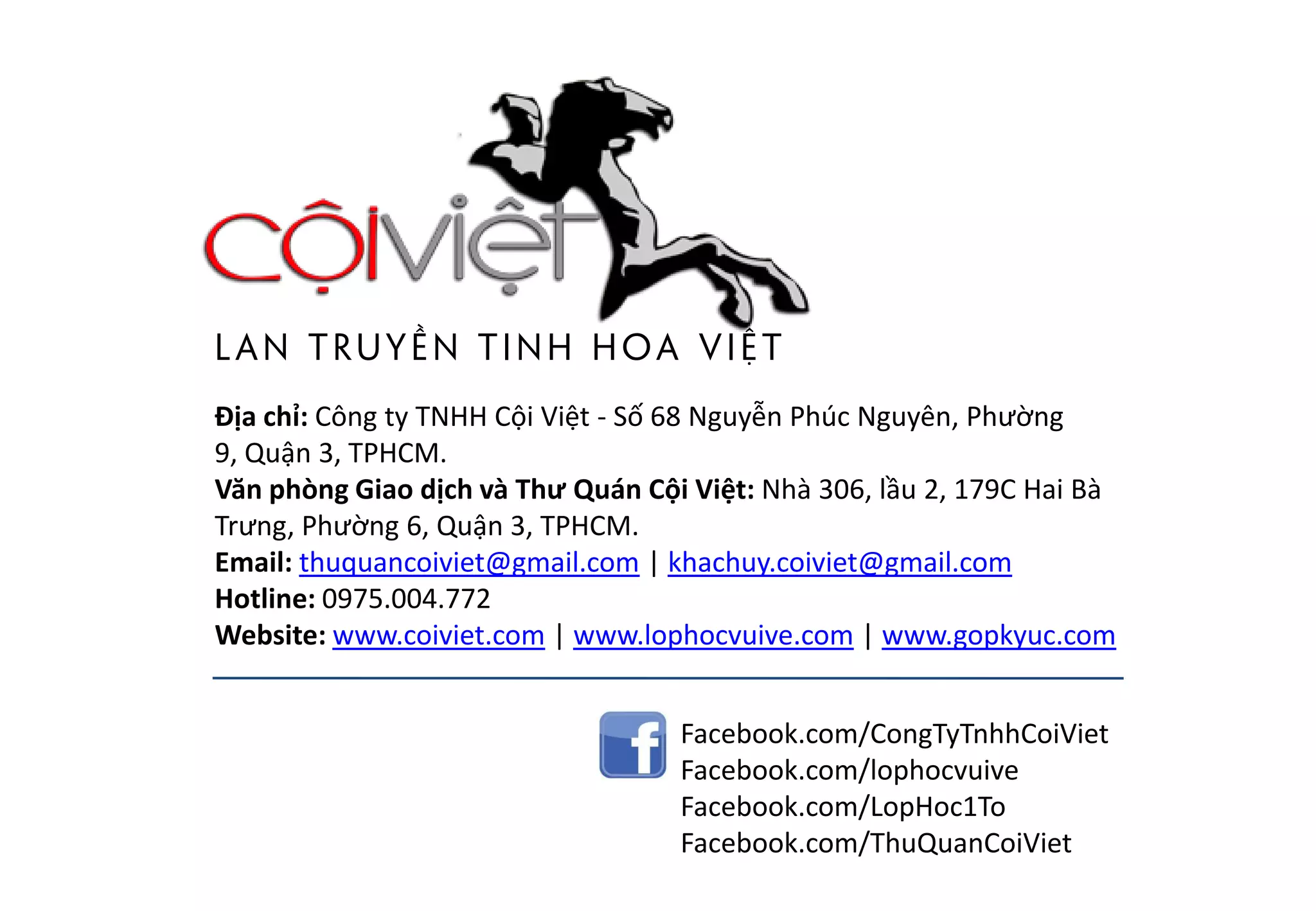 LAN TRUYỀN TINH HOA ViỆT
Địa chỉ: Công ty TNHH Cội Việt - Số 68 Nguyễn Phúc Nguyên, Phường
9, Quận 3, TPHCM.
Văn phòng Giao dịch và Thư Quán Cội Việt: Nhà 306, lầu 2, 179C Hai Bà
Trưng, Phường 6, Quận 3, TPHCM.
Email: thuquancoiviet@gmail.com | khachuy.coiviet@gmail.com
Hotline: 0975.004.772
Website: www.coiviet.com | www.lophocvuive.com | www.gopkyuc.com
Facebook.com/CongTyTnhhCoiViet
Facebook.com/lophocvuive
Facebook.com/LopHoc1To
Facebook.com/ThuQuanCoiViet
 