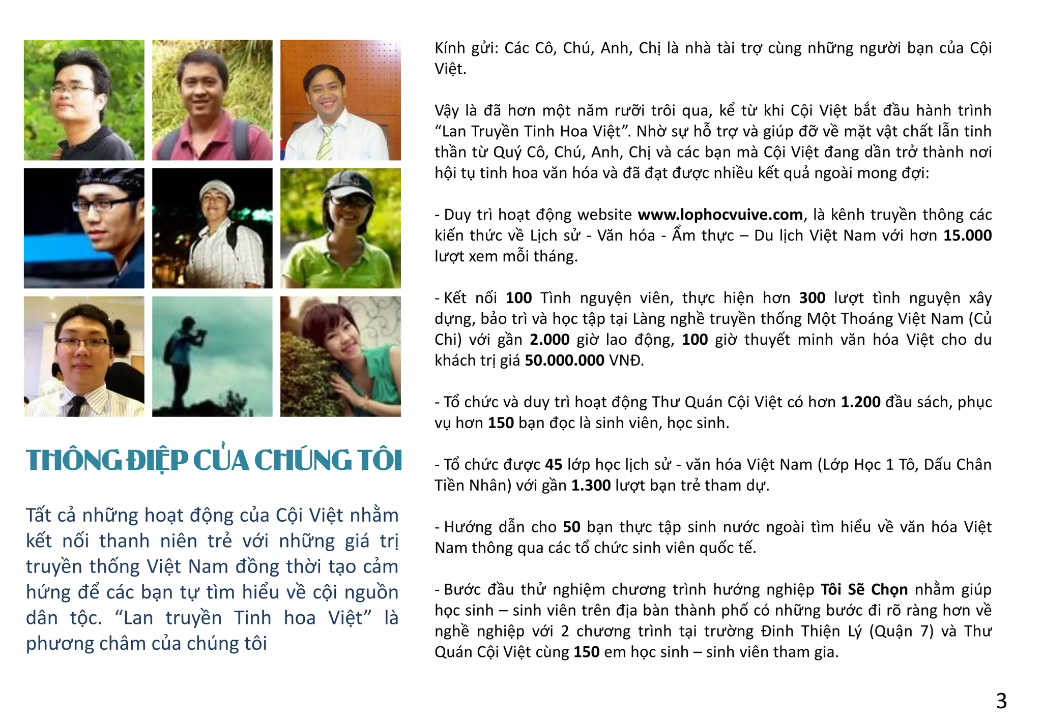 THÔNG ĐIỆP CỦA CHÚNG TÔI
Kính gửi: Các Cô, Chú, Anh, Chị là nhà tài trợ cùng những người bạn của Cội
Việt.
Vậy là đã hơn một năm rưỡi trôi qua, kể từ khi Cội Việt bắt đầu hành trình
“Lan Truyền Tinh Hoa Việt”. Nhờ sự hỗ trợ và giúp đỡ về mặt vật chất lẫn tinh
thần từ Quý Cô, Chú, Anh, Chị và các bạn mà Cội Việt đang dần trở thành nơi
hội tụ tinh hoa văn hóa và đã đạt được nhiều kết quả ngoài mong đợi:
- Duy trì hoạt động website www.lophocvuive.com, là kênh truyền thông các
kiến thức về Lịch sử - Văn hóa - Ẩm thực – Du lịch Việt Nam với hơn 15.000
lượt xem mỗi tháng.
- Kết nối 100 Tình nguyện viên, thực hiện hơn 300 lượt tình nguyện xây
dựng, bảo trì và học tập tại Làng nghề truyền thống Một Thoáng Việt Nam (Củ
Chi) với gần 2.000 giờ lao động, 100 giờ thuyết minh văn hóa Việt cho du
khách trị giá 50.000.000 VNĐ.
- Tổ chức và duy trì hoạt động Thư Quán Cội Việt có hơn 1.200 đầu sách, phục
vụ hơn 150 bạn đọc là sinh viên, học sinh.
- Tổ chức được 45 lớp học lịch sử - văn hóa Việt Nam (Lớp Học 1 Tô, Dấu Chân
Tiền Nhân) với gần 1.300 lượt bạn trẻ tham dự.
- Hướng dẫn cho 50 bạn thực tập sinh nước ngoài tìm hiểu về văn hóa Việt
Nam thông qua các tổ chức sinh viên quốc tế.
- Bước đầu thử nghiệm chương trình hướng nghiệp Tôi Sẽ Chọn nhằm giúp
học sinh – sinh viên trên địa bàn thành phố có những bước đi rõ ràng hơn về
nghề nghiệp với 2 chương trình tại trường Đinh Thiện Lý (Quận 7) và Thư
Quán Cội Việt cùng 150 em học sinh – sinh viên tham gia.
Tất cả những hoạt động của Cội Việt nhằm
kết nối thanh niên trẻ với những giá trị
truyền thống Việt Nam đồng thời tạo cảm
hứng để các bạn tự tìm hiểu về cội nguồn
dân tộc. “Lan truyền Tinh hoa Việt” là
phương châm của chúng tôi
3
 