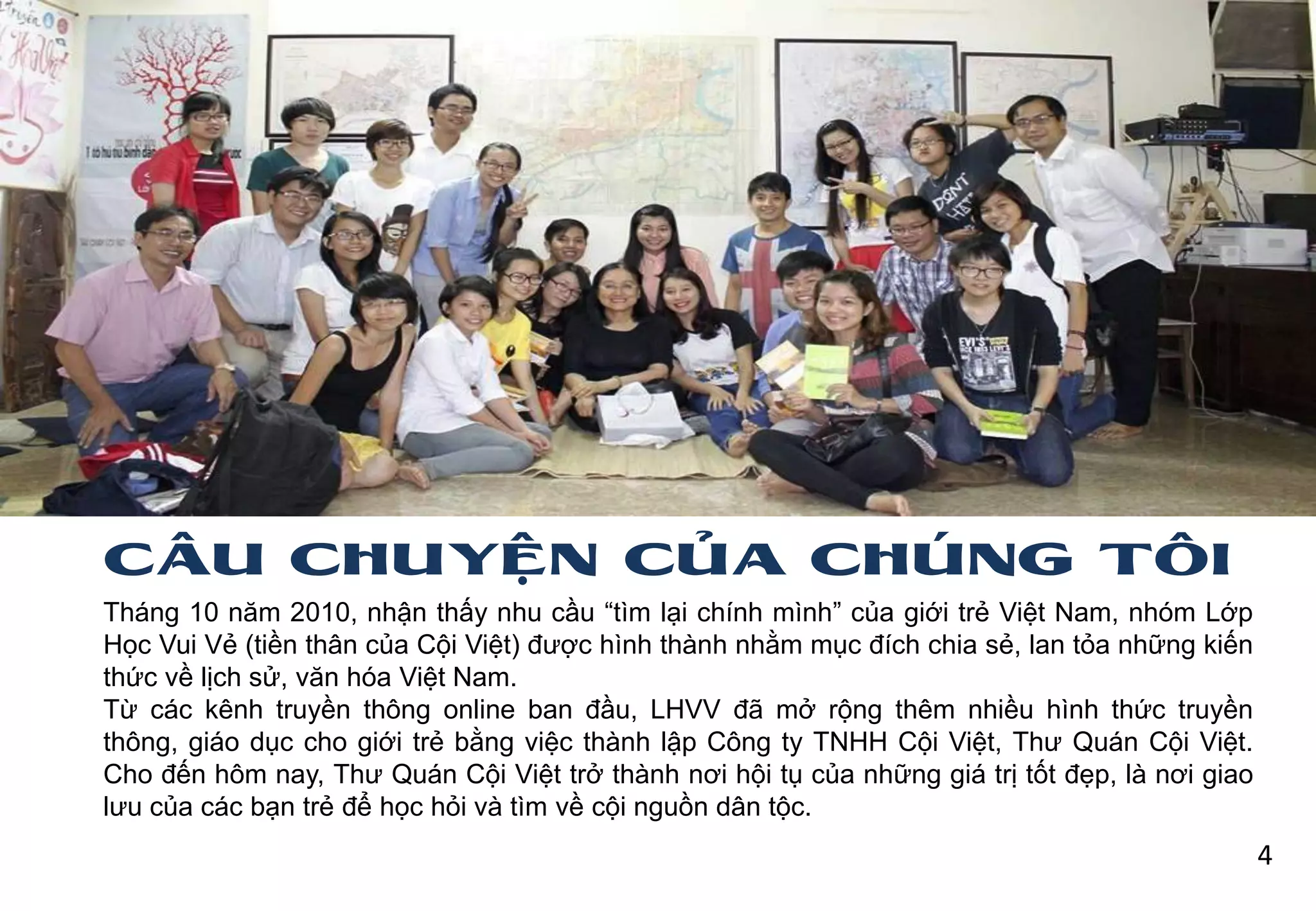 CÂU CHUYỆN CỦA CHÚNG TÔI
Tháng 10 năm 2010, nhận thấy nhu cầu “tìm lại chính mình” của giới trẻ Việt Nam, nhóm Lớp
Học Vui Vẻ (tiền thân của Cội Việt) đƣợc hình thành nhằm mục đích chia sẻ, lan tỏa những kiến
thức về lịch sử, văn hóa Việt Nam.
Từ các kênh truyền thông online ban đầu, LHVV đã mở rộng thêm nhiều hình thức truyền
thông, giáo dục cho giới trẻ bằng việc thành lập Công ty TNHH Cội Việt, Thƣ Quán Cội Việt.
Cho đến hôm nay, Thƣ Quán Cội Việt trở thành nơi hội tụ của những giá trị tốt đẹp, là nơi giao
lƣu của các bạn trẻ để học hỏi và tìm về cội nguồn dân tộc.
4
 