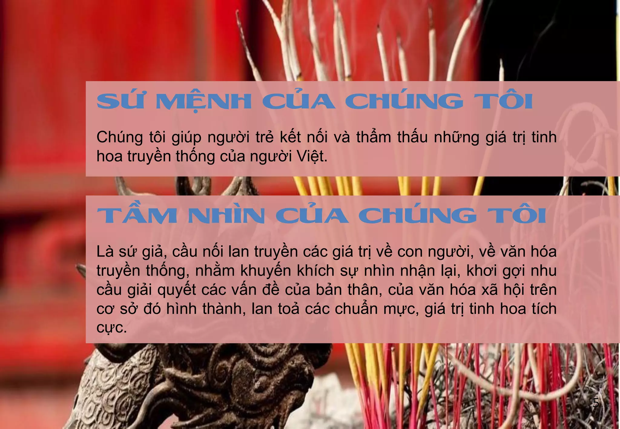 Chúng tôi giúp ngƣời trẻ kết nối và thẩm thấu những giá trị tinh
hoa truyền thống của ngƣời Việt.
SỨ MỆNH CỦA CHÚNG TÔI
Là sứ giả, cầu nối lan truyền các giá trị về con ngƣời, về văn hóa
truyền thống, nhằm khuyến khích sự nhìn nhận lại, khơi gợi nhu
cầu giải quyết các vấn đề của bản thân, của văn hóa xã hội trên
cơ sở đó hình thành, lan toả các chuẩn mực, giá trị tinh hoa tích
cực.
TẦM NHÌN CỦA CHÚNG TÔI
5
 