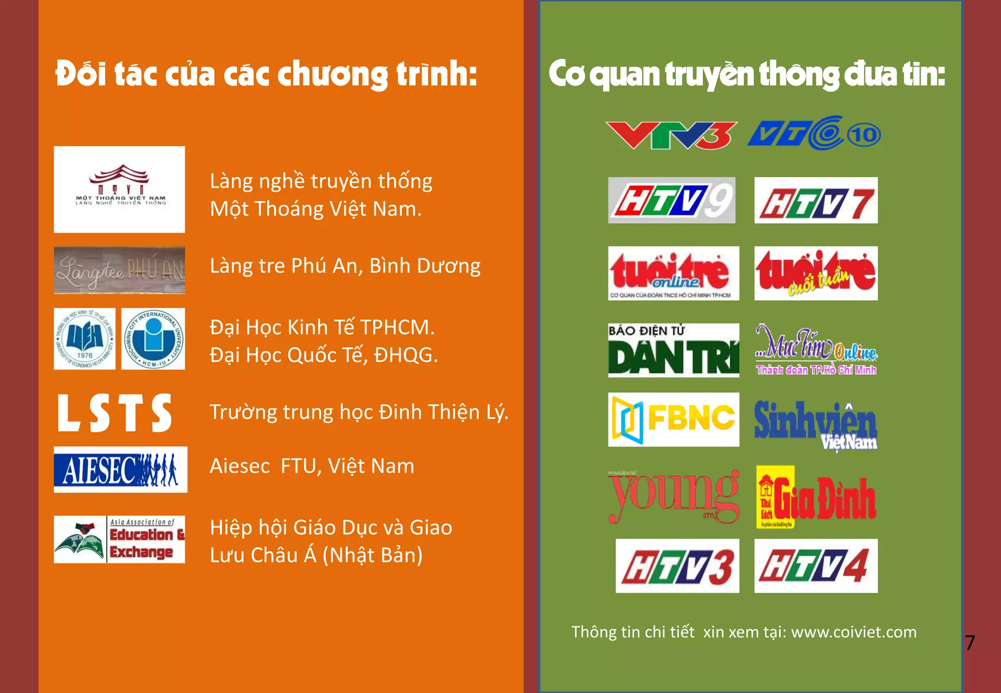 Đối tác của các chương trình:
L STS
Làng nghề truyền thống
Một Thoáng Việt Nam.
Làng tre Phú An, Bình Dương
Đại Học Kinh Tế TPHCM.
Đại Học Quốc Tế, ĐHQG.
Trường trung học Đinh Thiện Lý.
Aiesec FTU, Việt Nam
Hiệp hội Giáo Dục và Giao
Lưu Châu Á (Nhật Bản)
Cơquantruyềnthôngđưatin:
Thông tin chi tiết xin xem tại: www.coiviet.com
7
 