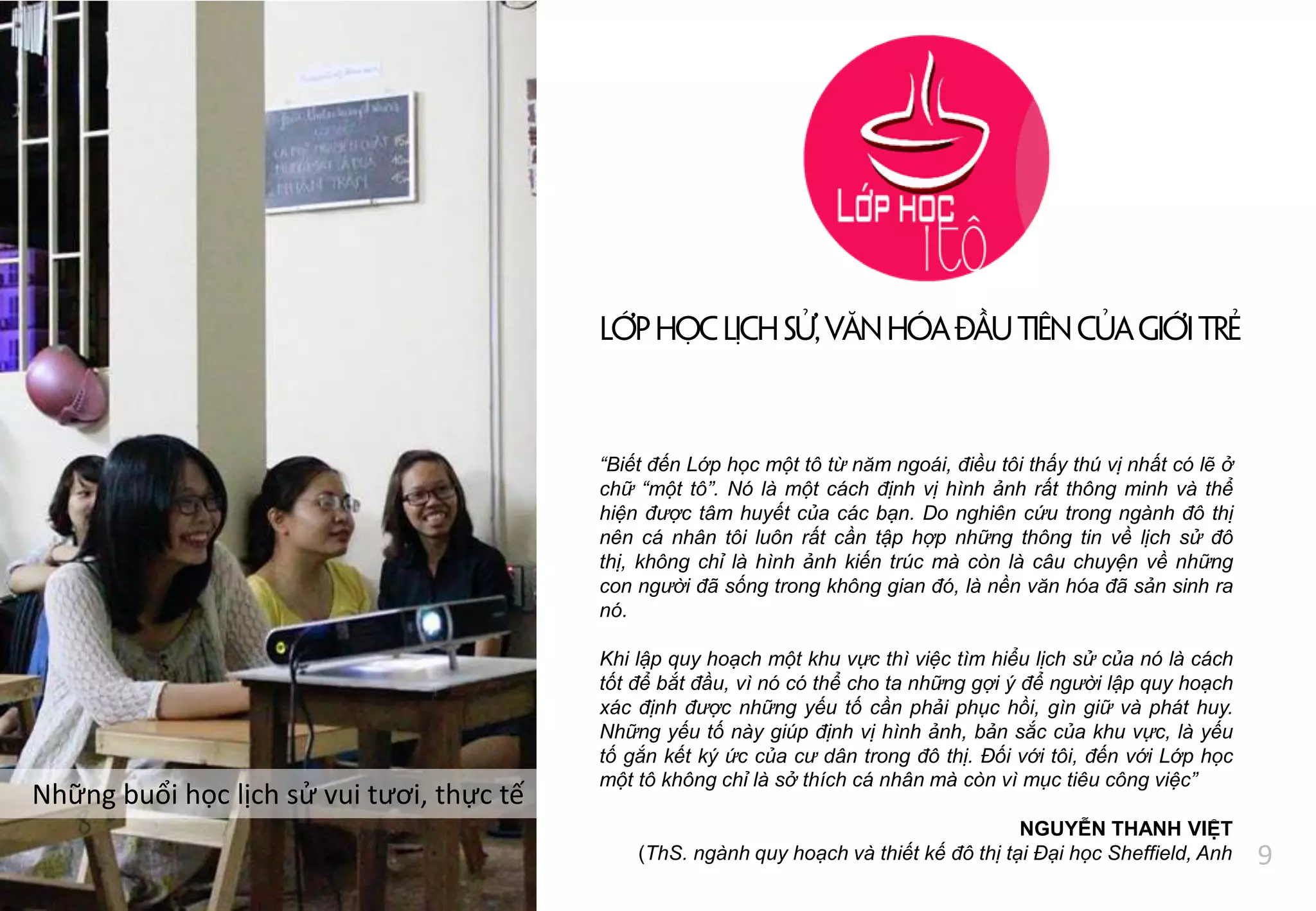 Những buổi học lịch sử vui tươi, thực tế
LớphọcLịchsử,Vănhóađầutiêncủagiớitrẻ
“Biết đến Lớp học một tô từ năm ngoái, điều tôi thấy thú vị nhất có lẽ ở
chữ “một tô”. Nó là một cách định vị hình ảnh rất thông minh và thể
hiện được tâm huyết của các bạn. Do nghiên cứu trong ngành đô thị
nên cá nhân tôi luôn rất cần tập hợp những thông tin về lịch sử đô
thị, không chỉ là hình ảnh kiến trúc mà còn là câu chuyện về những
con người đã sống trong không gian đó, là nền văn hóa đã sản sinh ra
nó.
Khi lập quy hoạch một khu vực thì việc tìm hiểu lịch sử của nó là cách
tốt để bắt đầu, vì nó có thể cho ta những gợi ý để người lập quy hoạch
xác định được những yếu tố cần phải phục hồi, gìn giữ và phát huy.
Những yếu tố này giúp định vị hình ảnh, bản sắc của khu vực, là yếu
tố gắn kết ký ức của cư dân trong đô thị. Đối với tôi, đến với Lớp học
một tô không chỉ là sở thích cá nhân mà còn vì mục tiêu công việc”
NGUYỄN THANH VIỆT
(ThS. ngành quy hoạch và thiết kế đô thị tại Đại học Sheffield, Anh 9
 