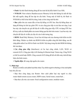 SVTH: Huỳnh Văn Tân GVHD: Võ Đỗ Thắng 
+ Flash: bộ nhớ flash thường dùng để lưu toàn bộ hệ điều hành Cisco IOS. 
+ NVRAM: Non-volative Random-access Memory là bộ nhớ không bị mất dữ liệu 
khi mất nguồn, dùng để lưu tập tin cấu hình. Trong một số thiết bị, thì flash và 
NVRAM có thể là hai thiết bị riêng, hoặc cả hai cùng một bộ nhớ. 
+ Bus: phần lớn các router đều có bus hệ thống và CPU bus. Bus hệ thống được sử 
dụng để thông tin liên lạc giữa CPU và các cổng giao tiếp và các khe mở rộng. Loại 
bus này vận chuyển các gói dữ liệu đi và đến cổng giao tiếp. CPU sử dụng CPU bus 
để truy xuất các thành phần của router thông qua bộ nhớ trên router. Loại bus này vận 
chuyển dữ liệu đi và đến các địa chỉ của ô nhớ tương ứng. 
+ ROM: Read Only Memory: là nơi lưu trữ đoạn mã của chương trình kiểm tra khi 
khởi động. Nhiệm vụ chính của ROM là kiểm tra phần cứng khi khởi động, sau đó 
chép phần mềm Ciso IOS từ flash vào RAM. Nội dung trong bộ nhớ ROM thì không 
thể xóa được. 
+ Các cổng giao tiếp (Interfaces): có ba loại cổng chính, LAN, WAN và 
console/AUX. Cổng giao tiếp LAN thường là Ethernet hoặc Token ring. Cổng WAN 
có thể là serial hoặc ISDN. Cổng console/AUX dùng để kết nối đến máy tính để thực 
hiện cấu hình router. 
+ Nguồn điện: để cung cấp nguồn cho router. 
V. Phân loại 
Router có nhiều cách phân loại khác nhau Tuy nhiên người ta thường có hai cách phân 
loại chủ yếu sau: 
+ Dựa theo công dụng của Router: theo cách phân loại này người ta chia 
router thành remote access router, ISDN router, Serial router, router/hub… 
+ Dựa theo cấu trúc của router: fixed configuration router, modular router. 
12 | P a g e B á o c á o t h ự c t ậ p ( 2 1 / 7 – 1 / 9 ) 
 