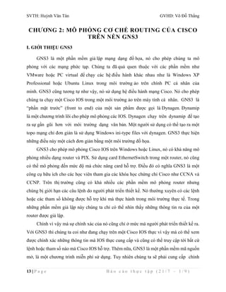 SVTH: Huỳnh Văn Tân GVHD: Võ Đỗ Thắng 
CHƯƠNG 2: MÔ PHỎNG CƠ CHẾ ROUTING CỦA CISCO 
TRÊN NỀN GNS3 
I. GIỚI THIỆU GNS3 
GNS3 là một phần mềm giả lập mạng dạng đồ họa, nó cho phép chúng ta mô 
phỏng với các mạng phức tạp. Chúng ta đã quá quen thuộc với các phần mềm như 
VMware hoặc PC virtual để chạy các hệ điều hành khác nhau như là Windows XP 
Professional hoặc Ubuntu Linux trong môi trường ảo trên chính PC cá nhân của 
mình. GNS3 cũng tương tự như vậy, nó sử dụng hệ điều hành mạng Cisco. Nó cho phép 
chúng ta chạy một Cisco IOS trong một môi trường ảo trên máy tính cá nhân. GNS3 là 
“phần mặt trước” (front to end) của một sản phẩm được gọi là Dynagen. Dynamip 
là một chương trình lõi cho phép mô phỏng các IOS. Dynagen chạy trên dynamip để tạo 
ra sự gần gũi hơn với môi trường dạng văn bản. Một người sử dụng có thể tạo ra một 
topo mạng chỉ đơn giản là sử dụng Windows ini-type files với dynagen. GNS3 thực hiện 
những điều này một cách đơn giản bằng một môi trường đồ họa. 
GNS3 cho phép mô phỏng Cisco IOS trên Windows hoặc Linux, nó có khả năng mô 
phỏng nhiều dạng router và PIX. Sử dụng card EthernetSwitch trong một router, nó cũng 
có thể mô phỏng đến mức độ mà chức năng card hỗ trợ. Điều đó có nghĩa GNS3 là một 
công cụ hữu ích cho các học viên tham gia các khóa học chứng chỉ Cisco như CCNA và 
CCNP. Trên thị trường cũng có khá nhiều các phần mềm mô phỏng router nhưng 
chúng bị giới hạn các câu lệnh do người phát triển thiết kế. Nó thường xuyên có các lệnh 
hoặc các tham số không được hỗ trợ khi mà thực hành trong môi trường thực tế. Trong 
những phần mềm giả lập này chúng ta chỉ có thể nhìn thấy những thông tin ra của một 
router được giả lập. 
Chính vì vậy mà sự chính xác của nó cũng chỉ ở mức mà người phát triển thiết kế ra. 
Với GNS3 thì chúng ta coi như đang chạy trên một Cisco IOS thực vì vậy mà có thể xem 
được chính xác những thông tin mà IOS thực cung cấp và cũng có thể truy cập tới bất cứ 
lệnh hoặc tham số nào mà Cisco IOS hỗ trợ. Thêm nữa, GNS3 là một phần mềm mã nguồn 
mở, là một chương trình miễn phí sử dụng. Tuy nhiên chúng ta sẽ phải cung cấp chính 
13 | P a g e B á o c á o t h ự c t ậ p ( 2 1 / 7 – 1 / 9 ) 
 