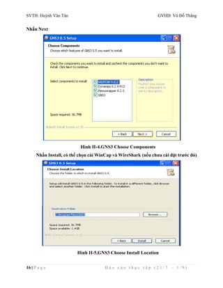 SVTH: Huỳnh Văn Tân GVHD: Võ Đỗ Thắng 
Nhấn Next 
Hình II-4.GNS3 Choose Components 
Nhấn Install, có thể chọn cài WinCap và WireShark (nếu chưa cài đặt trước đó) 
Hình II-5.GNS3 Choose Install Location 
16 | P a g e B á o c á o t h ự c t ậ p ( 2 1 / 7 – 1 / 9 ) 
 