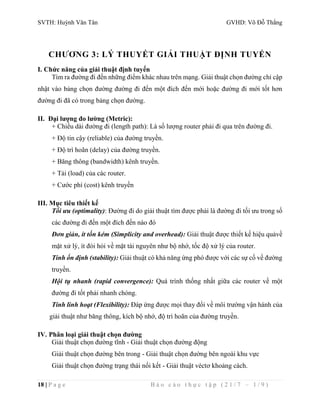SVTH: Huỳnh Văn Tân GVHD: Võ Đỗ Thắng 
CHƯƠNG 3: LÝ THUYẾT GIẢI THUẬT ĐỊNH TUYẾN 
I. Chức năng của giải thuật định tuyến 
Tìm ra đường đi đến những điểm khác nhau trên mạng. Giải thuật chọn đường chỉ cập 
nhật vào bảng chọn đường đường đi đến một đích đến mới hoặc đường đi mới tốt hơn 
đường đi đã có trong bảng chọn đường. 
II. Đại lượng đo lường (Metric): 
+ Chiều dài đường đi (length path): Là số lượng router phải đi qua trên đường đi. 
+ Độ tin cậy (reliable) của đường truyền. 
+ Độ trì hoãn (delay) của đường truyền. 
+ Băng thông (bandwidth) kênh truyền. 
+ Tải (load) của các router. 
+ Cước phí (cost) kênh truyền 
III. Mục tiêu thiết kế 
Tối ưu (optimality): Đường đi do giải thuật tìm được phải là đường đi tối ưu trong số 
các đường đi đến một đích đến nào đó 
Đơn giản, ít tốn kém (Simplicity and overhead): Giải thuật được thiết kế hiệu quảvề 
mặt xử lý, ít đòi hỏi về mặt tài nguyên như bộ nhớ, tốc độ xử lý của router. 
Tính ổn định (stability): Giải thuật có khả năng ứng phó được với các sự cố về đường 
truyền. 
Hội tụ nhanh (rapid convergence): Quá trình thống nhất giữa các router về một 
đường đi tốt phải nhanh chóng. 
Tính linh hoạt (Flexibility): Đáp ứng được mọi thay đổi về môi trường vận hành của 
giải thuật như băng thông, kích bộ nhớ, độ trì hoãn của đường truyền. 
IV. Phân loại giải thuật chọn đường 
Giải thuật chọn đường tĩnh - Giải thuật chọn đường động 
Giải thuật chọn đường bên trong - Giải thuật chọn đường bên ngoài khu vực 
Giải thuật chọn đường trạng thái nối kết - Giải thuật véctơ khoảng cách. 
18 | P a g e B á o c á o t h ự c t ậ p ( 2 1 / 7 – 1 / 9 ) 
 