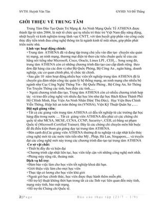 SVTH: Huỳnh Văn Tân GVHD: Võ Đỗ Thắng 
GIỚI THIỆU VỀ TRUNG TÂM 
Trung Tâm Đào Tạo Quản Trị Mạng & An Ninh Mạng Quốc Tế ATHENA được 
thành lập từ năm 2004, là một tổ chức qui tụ nhiều trí thức trẻ Việt Nam đầy năng động, 
nhiệt huyết và kinh nghiệm trong lãnh vực CNTT, với tâm huyết góp phần vào công cuộc 
thúc đẩy tiến trình đưa công nghệ thông tin là ngành kinh tế mũi nhọn, góp phần phát 
triển nước nhà. 
Lĩnh vực hoạt động chính: 
+Trung tâm ATHENA đã và đang tập trung chủ yếu vào đào tạo chuyên sâu quản 
trị mạng, an ninh mạng, thương mại điện tử theo các tiêu chuẩn quốc tế của các 
hãng nổi tiếng như Microsoft, Cisco, Oracle, Linux LPI , CEH,... Song song đó, 
trung tâm ATHENA còn có những chương trình đào tạo cao cấp dành riêng theo 
đơn đặt hàng của các đơn vị như Bộ Quốc Phòng, Bộ Công An , ngân hàng, doanh 
nghiệp, các cơ quan chính phủ, tổ chức tài chính. 
+Sau gần 10 năm hoạt động,nhiều học viên tốt nghiệp trung tâm ATHENA đã là 
chuyên gia đảm nhận công tác quản lý hệ thống mạng, an ninh mạng cho nhiều bộ 
ngành như Cục Công Nghệ Thông Tin - Bộ Quốc Phòng , Bộ Công An, Sở Thông 
Tin Truyền Thông các tỉnh, bưu điện các tỉnh,.,... 
+ Ngoài chương trình đào tạo, Trung tâm ATHENA còn có nhiều chương trình hợp 
tác và trao đổi công nghệ với nhiều đại học lớn như đại học Bách Khoa Thành Phố 
Hồ CHính Minh, Học Viện An Ninh Nhân Dân( Thủ Đức), Học Viện Bưu Chính 
Viễn Thông, Hiệp hội an toàn thông tin (VNISA), Viện Kỹ Thuật Quân Sự ,...... 
Đội ngũ giảng viên: 
+Tất cả các giảng viên trung tâm ATHENA có đều tốt nghiệp từ các trường đại học 
hàng đầu trong nước .... Tất cả giảng viên ATHENA đều phải có các chứng chỉ 
quốc tế như MCSA, MCSE, CCNA, CCNP, Security+, CEH, có bằng sư phạm 
Quốc tế (Microsoft Certified Trainer). Đây là các chứng chỉ chuyên môn bắt buộc 
để đủ điều kiện tham gia giảng dạy tại trung tâm ATHENA. 
+Bên cạnh đó,Các giảng viên ATHENA thường đi tu nghiệp và cập nhật kiến thức 
công nghệ mới từ các nước tiên tiến như Mỹ , Pháp, Hà Lan, Singapore,... và truyền 
đạt các công nghệ mới này trong các chương trình đào tạo tại trung tâm ATHENA 
Cơ sở vật chất: 
+Thiết bị đầy đủ và hiện đại 
+Chương trình cập nhật liên tục, học viên tiếp cận với những công nghệ mới nhất. 
+Phòng máy rộng rãi, thoáng mát. 
Dịch vụ hỗ trợ: 
+Đảm bảo việc làm cho học viên tốt nghiệp khoá dài hạn. 
+Giới thiệu việc làm cho mọi học viên 
+Thực tập có lương cho học viên khá giỏi 
+Ngoài giờ học chính thức, học viên được thực hành thêm miễn phí. 
+Hỗ trợ kỹ thuật không thời hạn trong tất cả các lĩnh vực liên quan đến máy tính, 
mạng máy tính, bảo mật mạng. 
+Hỗ trợ thi Chứng chỉ Quốc tế. 
2 | P a g e B á o c á o t h ự c t ậ p ( 2 1 / 7 – 1 / 9 ) 
 