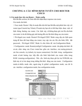 SVTH: Huỳnh Văn Tân GVHD: Võ Đỗ Thắng 
CHƯƠNG 4: CẤU HÌNH ĐỊNH TUYẾN CHO ROUTER 
CISCO 
I. Các mode làm việc của Router – Mode config 
Khi bắt đầu session, ấn Enter đến khi nhận được response của router. 
Các mode cấu hình: 
+ Exec mode: Router> Đây là mode đầu tiên khi bạn bắt đầu một phiên làm việc với 
router (qua Console hay Telnet). Ở mode này bạn chỉ có thể thực hiện được một số 
lệnh thông thường của router. Các lệnh này sẽ không được ghi vào file cấu hình 
của router và do đó không gây ảnh hưởng đến các lần khởi động sau của router. 
+ Privileged exec mode: Router# Privileged EXEC Mode cung cấp các lệnh quan 
trọng để theo dõi hoạt động của router, truy cập vào các file cấu hình, IOS, đặt 
password... Privileged EXEC Mode là chìa khóa để vào Configuration Mode. 
+ Configuration mode: Router(config)# Configuration mode cho phép cấu hình tất 
cả các chức năng của Cisco router bao gồm các interface, các routing protocol, 
các line console, vty (telnet), tty (async connection). Các lệnh trong configuration 
mode sẽ ảnh hưởng trực tiếp đến cấu hình hiện hành của router chứa trong 
RAM (running-configuration). Nếu cấu hình này được ghi lại vào NVRAM, các 
lệnh này sẽ có tác dụng trong những lần khởi động sau của router. Configuration 
mode có nhiều mode nhỏ, ngoài cùng là global configuration mode, sau đó là 
các interface configuration mode, line configuration mode. 
20 | P a g e B á o c á o t h ự c t ậ p ( 2 1 / 7 – 1 / 9 ) 
 