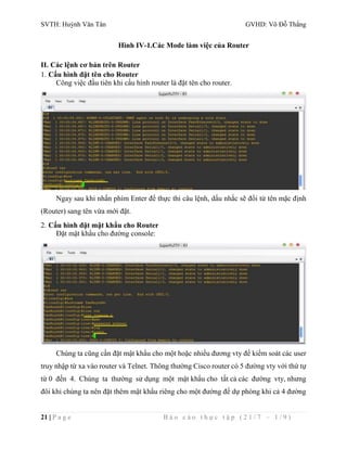 SVTH: Huỳnh Văn Tân GVHD: Võ Đỗ Thắng 
Hình IV-1.Các Mode làm việc của Router 
II. Các lệnh cơ bản trên Router 
1. Cấu hình đặt tên cho Router 
Công việc đầu tiên khi cấu hình router là đặt tên cho router. 
Ngay sau khi nhấn phím Enter để thực thi câu lệnh, dấu nhắc sẽ đổi từ tên mặc định 
(Router) sang tên vừa mới đặt. 
2. Cấu hình đặt mật khẩu cho Router 
Đặt mật khẩu cho đường console: 
Chúng ta cũng cần đặt mật khẩu cho một hoặc nhiều đương vty để kiểm soát các user 
truy nhập từ xa vào router và Telnet. Thông thường Cisco router có 5 đường vty với thứ tự 
từ 0 đến 4. Chúng ta thường sử dụng một mật khẩu cho tất cả các đường vty, nhưng 
đôi khi chúng ta nên đặt thêm mật khẩu riêng cho một đường để dự phòng khi cả 4 đường 
21 | P a g e B á o c á o t h ự c t ậ p ( 2 1 / 7 – 1 / 9 ) 
 