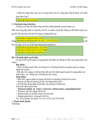 SVTH: Huỳnh Văn Tân GVHD: Võ Đỗ Thắng 
+ Hiển thị trạng thái toàn cục và trạng thái của các cổng giao tiếp đã được cấu hình 
giao thức lớp 3 
AthenaR1#show protocol 
4. Cấu hình cổng Interface 
Chúng ta có thẻ cấu hình cổng interface bằng đường console hoặc vty. 
Mỗi một cổng đều phải có một địa chỉ IP và subnet mask để chúng có thể định tuyến các 
gói IP. Để cấu hình địa chỉ IP chúng ta dùng lệnh sau: 
Mặc định thì các cổng giao tiếp trên router đều đóng. Nếu bạn muốn mở hay khởi 
AthenaR1(config)#interface s0/0 
AthenaR1(config)#ip add 192.168.1.1 255.255.255.0 
động các cổng này thì bạn phải dùng lệnh no shutdown. Nếu bạn muốn đóng cổng lại để 
bảo trì hoặc xử lý sự cố thì bạn dùng lệnh shutdown. 
AthenaR1(config)#interface serial 0/0 
AthenaR1(config-if)#clock rate 56000 
AthenaR1(config-if)#no shutdown 
III. Cấu hình định tuyến tĩnh 
Là quá trình người quản trị mạng phải cấu hình các thông tin đến các mạng khác cho 
router. 
Đặc điểm: 
+ Đối với định tuyến tĩnh ,các thông tin về đường đi phải do người quản trị mạng 
nhập cho router. 
+Khi cấu trúc mạng có bất kỳ thay đổi nào thì chính người quản trị mạng phải xoá 
hoặc thêm các thông tin về đường đi cho router. 
Hoạt động: 
+ Đầu tiên ,người quản trị mạng cấu hình các đường cố định cho router. 
+ Router cài đặt các đường đi này vào bảng định tuyến. 
+ Gói dữ liệu được định tuyến theo các đường cố định này. 
Cấu hình định tuyến tĩnh: 
Router(config)# ip router | network | subnet-mask | outgoinginterface 
+ Network: địa chỉ mạng cần đi tới. 
+ Subnet-mask: là subnet-mask của network. 
+ Outgoinginterface: cổng gói tin đi ra. 
Vd: R1(config)# ip router 172.16.1.0 255.255.255.0 f0/0 
1. Demo Static Route 
Topology: 
24 | P a g e B á o c á o t h ự c t ậ p ( 2 1 / 7 – 1 / 9 ) 
 