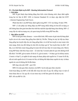 SVTH: Huỳnh Văn Tân GVHD: Võ Đỗ Thắng 
IV. Cấu hình Định tuyến RIP - Routing Information Protocol 
1. Giới thiệu 
RIP là giải thuật chọn đường động theo kiểu véctơ khoảng cách, được định nghĩa 
trong hai tài liệu là RFC 1058 và Internet Standard 56 và được cập nhật bởi IETF 
– (Internet Engineering Task Force). 
Phiên bản thứ 2 của RIP được định nghĩa trong RFC 1723 vào tháng 10 năm 1994. 
RIP v.2 cho phép các thông điệp của RIP mang nhiều thông tin hơn để sử dụng cơ 
chế chứng thực đơn giản hơn đảm bảo tính bảo mật khi cập nhật bảng chọn đường. RIP v.2 
cung cấp các mặt nạ mạng con, cái quan trọng lại thiếu trong RIP ban đầu. 
2. Đặc điểm của RIP 
RIP là một giao thức distance – vector điển hình. Mỗi router sẽ gửi toàn bộ bảng định 
tuyến của nó cho router láng giềng theo định kỳ 30s/lần. Thông tin này lại tiếp tục được 
láng giềng lan truyền tiếp cho các láng giềng khác và cứ thế lan truyền ra mọi router trên 
toàn mạng. Kiểu trao đổi thông tin như thế còn được gọi là “lan truyền theo tin đồn”. (Ở 
đây, ta có thể hiểu router láng giềng là router kết nối trực tiếp với router đang xét). Metric 
trong RIP được tính theo hop count – số node lớp 3 (router) phải đi qua trên đường đi để 
đến đích. Với RIP, giá trị metric tối đa là 15, giá trị metric = 16 được gọi là infinity metric 
(“metric vô hạn”), có nghĩa là một mạng chỉ được phép cách nguồn tin 15 router là tối đa, 
nếu nó cách nguồn tin từ 16 router trở lên, nó không thể nhận được nguồn tin này và được 
nguồn tin xem là không thể đi đến được. 
RIP chạy trên nền UDP – port 520. 
RIPv2 là một giao thức classless còn RIPv1 lại là một giao thức classful. 
Cách hoạt động của RIP có thể dẫn đến loop nên một số quy tắc chống loop và một số 
timer được đưa ra. Các quy tắc và các timer này có thể làm giảm tốc độ hội tụ của 
RIP. AD của RIP là 120. 
27 | P a g e B á o c á o t h ự c t ậ p ( 2 1 / 7 – 1 / 9 ) 
 