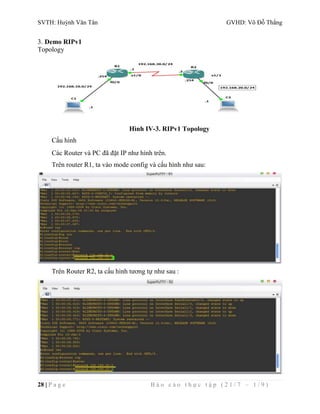 SVTH: Huỳnh Văn Tân GVHD: Võ Đỗ Thắng 
3. Demo RIPv1 
Topology 
Hình IV-3. RIPv1 Topology 
Cấu hình 
Các Router và PC đã đặt IP như hình trên. 
Trên router R1, ta vào mode config và cấu hình như sau: 
Trên Router R2, ta cấu hình tương tự như sau : 
28 | P a g e B á o c á o t h ự c t ậ p ( 2 1 / 7 – 1 / 9 ) 
 
