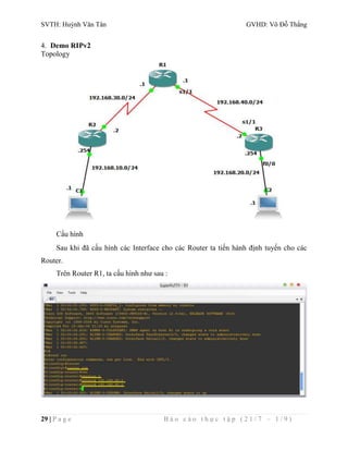 SVTH: Huỳnh Văn Tân GVHD: Võ Đỗ Thắng 
4. Demo RIPv2 
Topology 
Cấu hình 
Sau khi đã cấu hình các Interface cho các Router ta tiến hành định tuyến cho các 
Router. 
Trên Router R1, ta cấu hình như sau : 
29 | P a g e B á o c á o t h ự c t ậ p ( 2 1 / 7 – 1 / 9 ) 
 