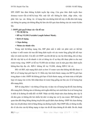 SVTH: Huỳnh Văn Tân GVHD: Võ Đỗ Thắng 
SPF. OSPF bảo đảm không bị định tuyến lặp vòng. Còn giao thức định tuyến theo 
distance vector vẫn có thể bị loop. Nếu một kết nối không ổn định, chập chờn, việc 
phát liên tục các thông tin về trạng thái của đường kiên kết này sẽ dẫn đén tình trạng 
các thông tin quảng cáo không đồng bộ làm cho kết quả chọn đường của các router bị đảo 
lộn. 
3. OSPF giải quyết được các vấn đề sau 
+ Tốc độ hội tụ. 
+ Hỗ trợ VLSM (Variable Length Subnet Mask). 
+ Kích cỡ mạng. 
+ Chọn đường. 
+ Nhóm các thành viên. 
Trong một hệ thống mạng lớn, RIP phải mất ít nhất vài phút mới có thể hội 
tụ được vì mỗi router chỉ trao đổi bảng định tuyến với các router láng giềng kết nối trực 
tiếp với mình mà thôi. Còn đối với OSPF sau khi đã hội tụ vào lúc khởi động, khi có thay 
đổi thì việc hội tụ sẽ rất nhanh vì chỉ có thông tin về sự thay đổi được phát ra cho mọi 
router trong vùng. OSPF có hỗ trợ VLSM nên nó được xem là một giao thức định tuyến 
không theo lớp địa chỉ. RIPv1 không hỗ trợ VLSM, nhưng RIPv2 thì có. 
Đối với RIP, một mạng đích cách xa hơn 15 router xem như không thể đến được vì 
RIP có số lượng hop giới hạn là 15. Điều này làm kích thước mạng của RIP bị giới hạn 
trong phạm vi nhỏ. OSPF thì không giới hạn về kích thước mạng, nó hoàn toàn có thể phù 
hợp với mạng vừa và lớn. Khi nhận được từ router láng giềng các báo cáo về số lượng hop 
đến mạng đích, 
RIP sẽ cộng thêm 1 vào thông số hop này và dựa vào số lượng hop đó để chọn đường 
đến mạng đích. Đường nào có khoảng cách ngắn nhất hay nói cách khác là có số lương hop 
ít nhất sẽ là đường tốt nhất đối với RIP. Nhận xét thấy thuật toán chọn đường như vậy là 
rất đơn giản và không đòi hỏi nhiều bộ nhớ và năng lực xử lý của router. RIP không hề 
quan tâm đến băng thông đường truyền khi quyết định chọn đường. OSPF thì chọn đường 
dựa vào chi phí được tính từ băng thông của đường truyền. Mọi OSPF đều có thông tin đầy 
đủ về cấu trúc của hệ thống mạng và dựa vào đó để chọn đường đi tốt nhất. Do đó, thuật 
32 | P a g e B á o c á o t h ự c t ậ p ( 2 1 / 7 – 1 / 9 ) 
 